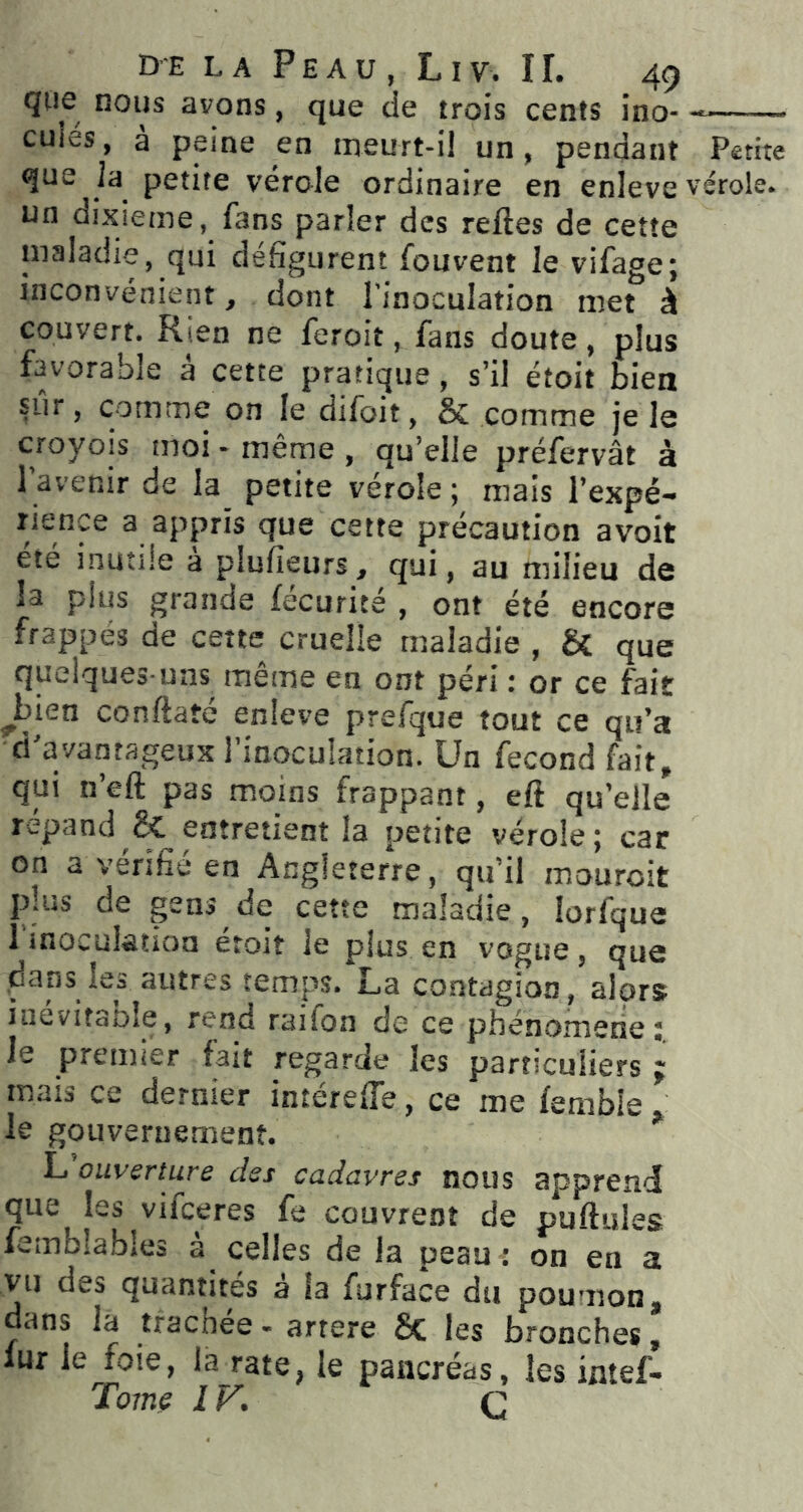 qoe nous avons, que de trois cents ino- culés, a peine en meurt-il un, pendant Petite que la petite vérole ordinaire en enleve vérole, un dixième, fans parler des reftes de cette maladie, qui défigurent fouvent le vifage; inconvénient, dont l’inoculation met à couvert. Rien ne feroit, fans doute, plus favorable à cette pratique, s’il étoit bien sûr, comme on le difoit, & comme je le croyois moi - même, qu’elle préfervât à l’avenir de la petite vérole ; mais l’expé- rience a appris que cette précaution avoit été inutile a plufieurs, qui, au milieu de la plus grande fecurite , ont été encore frappés de cette cruelle maladie , & que quelques-uns même en ont péri : or ce fait Jjien conftaté enleve prefque tout ce qu’a d'avantageux l’inoculation. Un fécond fait, qui n’eft pas moins frappant, eft qu’elle répand entretient la petite vérole; car on a vérifié en Angleterre, qu’il mouroit plus de gens de cette maladie, lorfque l’inoculation étoit le plus en vogue, que .dans les autres temps. La contagion, alors inevitaole, rend raifon de ce phénomène; le premier fait regarde les particuliers ; mais ce dernier intérefle, ce me femble le gouvernement. * L ouverture des cadavres nous apprend que les vifceres fe couvrent de pullules femblabies a celles de la peau : on en a vu des quantités à la furface du poumon, dans la tfachee - artere 6c les bronches, lur le^foie, la rate, le pancréas, les intef- Tome IV. Q