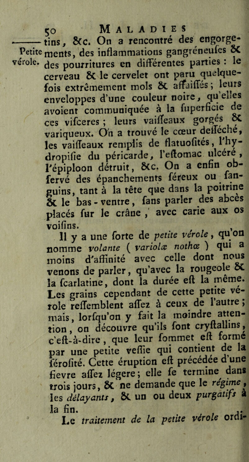 tins, 5cc. On a rencontré des engorge- Petite rnents, des inflammations gangréneufés K vérole, pourritures en différentes parties : le cerveau 8c le cervelet ont paru quelque- fois extrêmement mois Sc affaiffss ; enveloppes d’une couleur noire, qu avoient communiquée à la fuperficie ^ ces vifceres ; leurs vailTeaux gor^s ix variqueux. Oh a trouvé le cœur defféche, les vaifleaux remplis de flatuofités, Ifly* dropifie du péricarde, l’eftomac ulcère , l'épiploon détruit, &c. On a enfin ob- fervé des épanchements féreux ou fan- guins, tant à la tête que dans la poitrine & le bas - ventre, fans parler des abcès placés fur le crâne , avec carie aux os voifins. , Il y a une forte de petite vérole, qu on nomme volante ( variolx nothce ) qui a moins d'affinité avec celle dont no^ venons de parler, qu’avec la rougeole oC la fcarlatine, dont la durée eft la meme. Les grains cependant de cette petite vé- role reffemblent affer à ceux de l’autre ; mais, lorfqu’on y fait la moindre atten- tion , on découvre qu’ils font cryftallins, c’eft**à*dire, que leur fommet eft lornie par une petite veflie qui contient de la férofité. Cette éruption eft précédée d’une fievre affez légère ; elle fe termine dans trois jours, Sc ne demande que le réginie, les délayants, & un ou deux purgatifs à la fin. ,. Le traitement de la petUe vérole orcli-