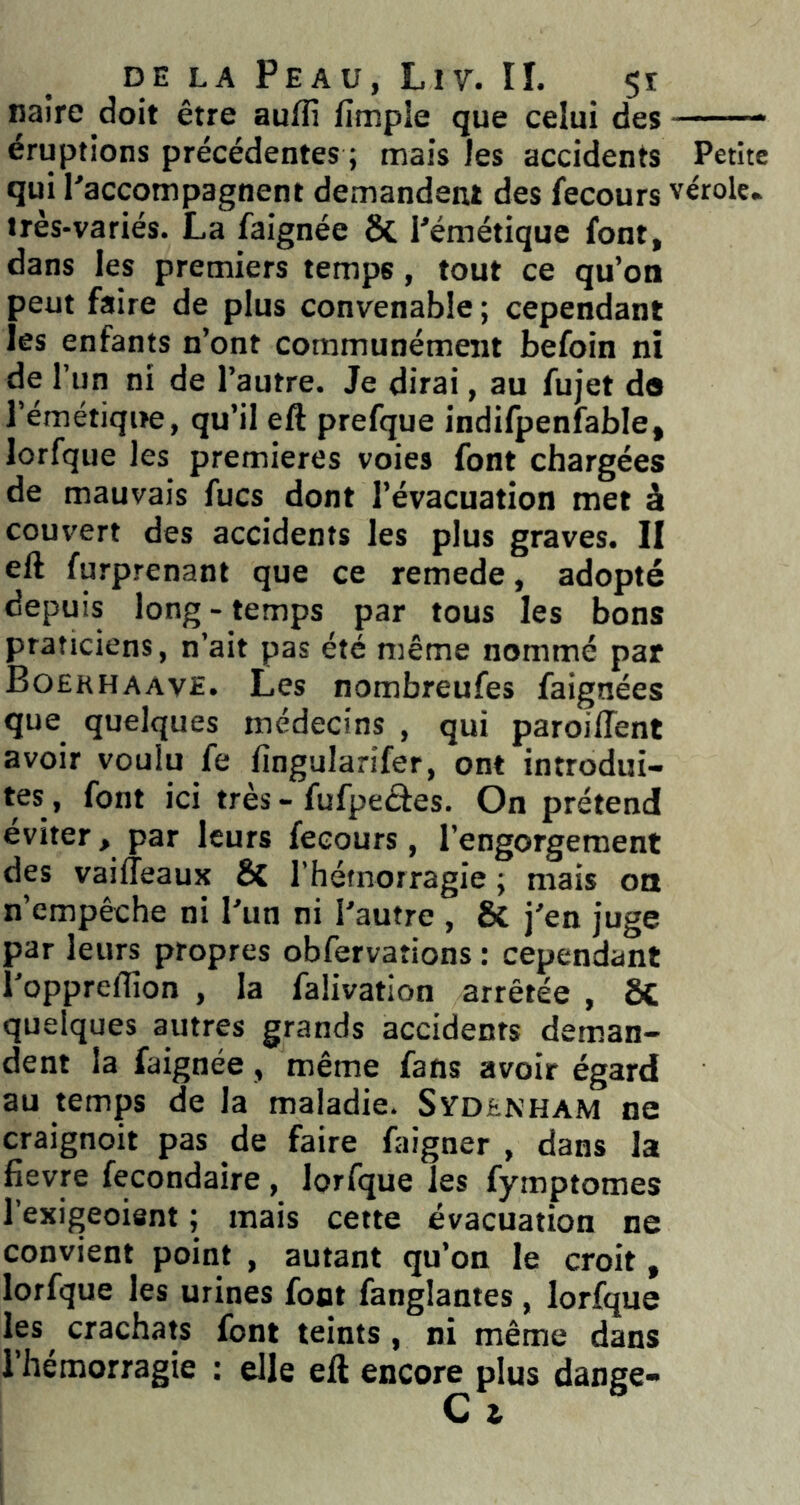 naire doit être aufli fimpie que celui des éruptions précédentes ; mais les accidents Petite qui l'accompagnent demandent des fecours vérole, très-variés. La faignée & l'émétique font, dans les premiers temps, tout ce qu’on peut faire de plus convenable ; cependant les enfants n’ont communément befoin ni de l’un ni de l’autre. Je dirai, au fujet do l’émétiqite, qu’il eft prefque indifpenfable, lorfque les premières voies font chargées de mauvais fucs dont l’évacuation met à couvert des accidents les plus graves. II eft furprenant que ce remede, adopté depuis long-temps par tous les bons praticiens, n’ait pas été même nommé par Boekhaave. Les nombreufes faignées que quelques médecins , qui paroilTent avoir voulu fe fingularifer, ont introdui- tes, font ici très - fufpeâes. On prétend éviter, par leurs fecours, l’engorgement des vailîeaux & l’hémorragie ; mais oa n’empêche ni l'un ni l'autre , & j'en juge par leurs propres obfervations : cependant l'oppreflîon , la falivatlon arrêtée , ôC quelques autres grands accidents deman- dent la faignée, même fans avoir égard au temps de la maladie. Sydenham ne craignoit pas de faire faigner , dans la fievre fecondaire , lorfque les fymptomes l’exigeoisnt ; mais cette évacuation ne convient point , autant qu’on le croit, lorfque les urines font fanglantes, lorfque les crachats font teints, ni même dans l’hémorragie : elle eft encore plus dange-