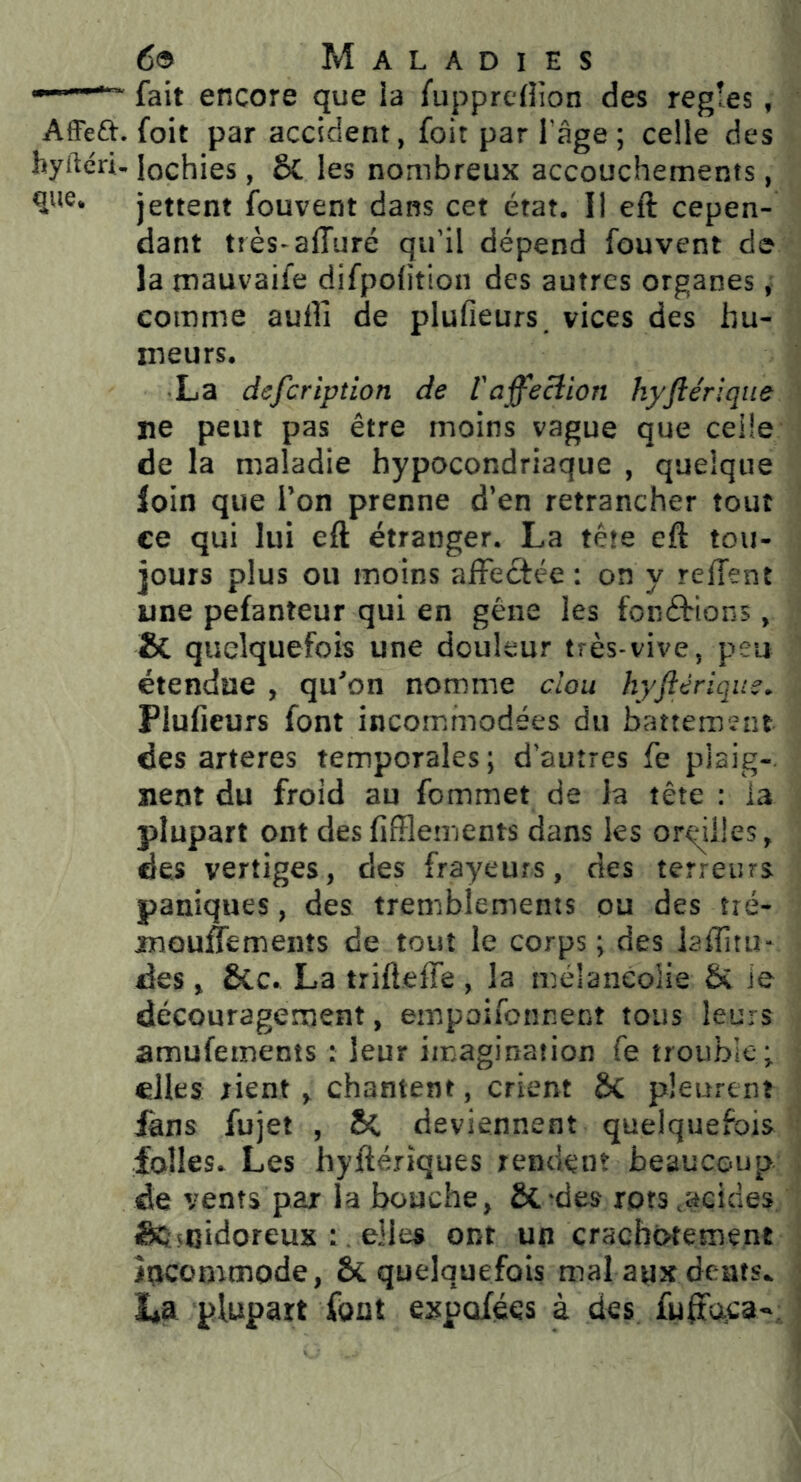 -■ fait encore que ia fupprcflion des réglés, Affea. foit par accident, foit par l’âge; celle des hyftéri. lochies, 5c les nombreux accouchements, qtie* jettent fouvent dans cet état. Il eft cepen- dant tiès-alTuré qu’il dépend fouvent de la tnauvaife difpolition des autres organes, comme aullî de plufieurs. vices des hu- meurs. ■ La defcription de l'affecîion hyftériqiie ne peut pas être moins vague que celle de la maladie hypocondriaque , quelque loin que l’on prenne d’en retrancher tout ce qui lui eft étranger. La tête eft tou- jours plus ou moins affectée ; on y reffent une pefanteur qui en gêne les fonétions, & quelquefois une douleur très-vive, peu étendue , qu'on nomme clou hyftériqus. Plufieurs font incommodées du battement des arteres temporales ; d’autres fe plaig- nent du froid au fommet de la tête : ia plupart ont desfifflements dans les oreilles, des vertiges, des frayeurs, des terreurs paniques, des tremblements ou des tié- mouifements de tout le corps; des laffitu- des, 6Cc. La trifteffe , la mélancolie & ie découragement, empoifonnent tous leurs amufements : leur imagination fe trouble ; elles rient J chantent, crient Sc pleurent làns fujet , deviennent quelquefois folles. Les hyftérîques rendent beaucoup de vents par la bouche, & -des rots .acides Sèscidoreux ; . elles ont un craebotetnent îoeommode, & quelquefois mal aux dents. La plupart font expofées à des fuffoca-;