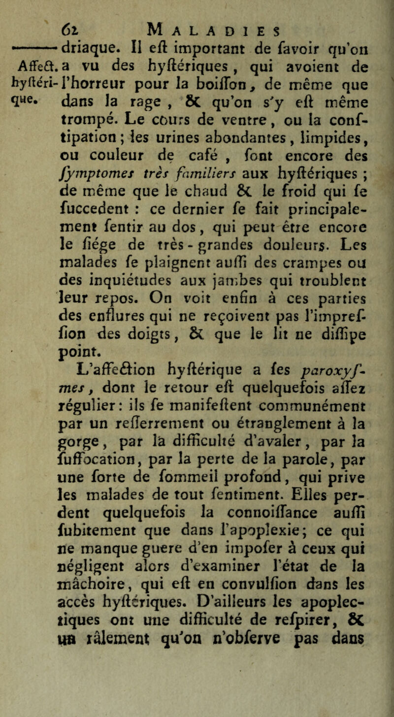 - • • driaque. Il eft important de favoir qu’on Affeft. a vu des hyftériques, qui avoient de byftéri-l’horreur pour la boilTon, de même que que. {Jans la rage , SC qu’on s'y eft même trompé. Le cours de ventre, ou la conf- tipation ; les urines abondantes, limpides, ou couleur de café , font encore des fymptomes très familiers aux hyftériques ; de même que le chaud 8c le froid qui fe fuccedent : ce dernier fe fait principale- ment fentir au dos, qui peut être encore le liège de très-grandes douleurs. Les malades fe plaignent aufti des crampes ou des inquiétudes aux jambes qui troublent leur repos. On voit enfin à ces parties des enflures qui ne reçoivent pas l’impref lion des doigts, Sc que le lit ne diftipe point. L’alFeâion hyftérique a les paroxyf~ mes, dont le retour eft quelquefois alTez régulier: ils fe manifeftent communément par un relîerrement ou étranglement à la gorge, par la difficulté d’avaler, par la fuffocation, par la perte de la parole, par une forte de fommeil profond, qui prive les malades de tout fentiment. Elles per- dent quelquefois la connoiflance auffi fubitement que dans l’apoplexie; ce qui ne manque guere d’en impofer à ceux qui négligent alors d’examiner l’état de la mâchoire, qui eft en convulfion dans les accès hyftériques. D’ailleurs les apoplec- tiques ont une difficulté de refpirer, SC UB râlement qu’on n’obferve pas dans