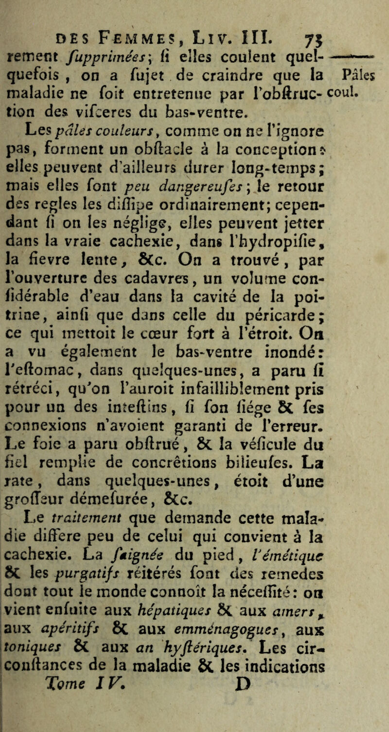 rement fupprimées\ fi elles coulent quel-—*~— quefois , on a fujet de craindre que la Pâles maladie ne foit entretenue par l’obftruc- coul. tion des vifceres du bas-ventre. Les pâles couleurs, comme on ne l’ignore pas, forment un obftacle à la conceptions elles peuvent d’ailleurs durer long-temps; mais elles font peu dangereufes ; le retour des réglés les difîipe ordinairement; cepen- dant fi on les néglige, elles peuvent jefter dans la vraie cachexie, dans l’hydropifîe, la fîevre lente, ÔCc. On a trouvé, par l’ouverture des cadavres, un volume con- fidérable d’eau dans la cavité de la poi- trine, ainfi que dans celle du péricarde; ce qui mettoit le cœur fort à l’étroit. On a vu également le bas-ventre inondé: l'eftomac, dans quelques-unes, a paru fî rétréci, qu’on l’auroit infailliblement pris pour un des inîeftins, fi fon fiége & fes connexions n’avoient garanti de l’erreur. Le foie a paru obftrué, Si la véfîcule du fiel remplie de concrétions biiieufes. La rate, dans quelques-unes, étoît d’une groiïeur démefurée, &c. Le traitement que demande cette mala- die différé peu de celui qui convient à la cachexie. La ftignée du pied, l'émétique ÔC les purgatifs réitérés font des remedes dont tout le monde connoît la nécelFté: on vient enfuite aux hépatiques ÔC aux amers ^ aux apéritifs 6c aux emménagogues, aux toniques Bc aux an hyftériques. Les cir- conftances de la maladie & les indications Tome IV. D