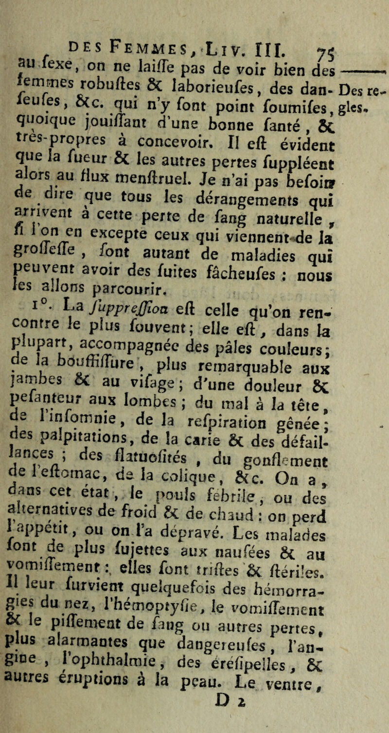 au lexe, on ne laifle pas de voir bien des , j^aa UC vuir üicn aes lemmes robuftes Sc laborieufes, des dan-Des re- cules, oCc. qui n’y font point foumifes, gles. quoique joui/Tant d’une bonne fanté , 6c tres-propres à concevoir. Il eft évident que la fueur & les autres pertes fuppléent alors au flux menftruel. Je n’ai pas befoii» de dire que tous les dérangements qui arrivent a cette perte de fang naturelle , n 1 on en excepte ceux qui viennent-de la grolleffe , font autant de maladies qui peuvent avoir des fuites fâcheufes : nous ies allons parcourir. I . La JuppreJJîoa eft celle qu’on ren- contre le plus fouvent; elle eft, dans la plupart, awompagnéc des pâles couleurs: de la bduffifture , plus remarquable aux jambes oC au vifage ; d'une douleur 8C pefanteur aux lombes ; du mal à la tête, de linfomnie, de la refpiration gênée: des palpitations, de la carie ôc des défail- lances ; des flatuofités , du gonflement deleftomac, delà colique, &c. On a dans cet état, le pouls fébrile ^ ou des alternatives de froid & de chaud : on perd I appétit, ou on l’a dépravé. Les malades font de plus fujettes aux naufées ÔC au vomilTemenf elles font triftes & ftérües. II leur furvient quelquefois des hémorra- ^es du i^z, l’hémoptylie, le vomiflement « le pilTement de fang ou autres pertes, plus alarmantes que dangereules, l’an- gine , 1 ophthalmie , des éréfipelles , 5c autres éruptions à la peau. Le ventre, D Z