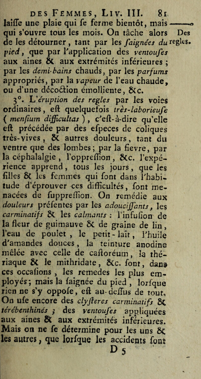 laiffe une plaie qui fe ferme bientôt, mais qui s’ouvre tous les mois. On tâche alors Des de les détourner , tant par les faignees du réglés. pied, que par l'application des ventoufes aux aines 8c aux extrémités inférieures ; par les demi-bains chauds, par les parfums appropriés, par la vapeur de l’eau chaude, ou d’une décoâion émolliente, &c. 3°. f,'éruption des réglés par les voies ordinaires, eft quelquefois très-laborieufe ( menfîurn difficuUas ) , c'eft-à-dire qu’elle eft précédée par des efpeces de coliques très-vives , 8c autres douleurs, tant du ventre que des lombes; par la fievre, par la céphalalgie , l’oppreflîon , &C. l’expé- rience apprend , tous les jours , que les filles & les femmes qui font dans l'habi- tude d’éprouver ces difficultés, font me- nacées de fuppreffion. On remédie aux douleurs préfentes par les adoucijfants, les carminatifs les calmants : l’infulion de la fleur de guimauve ÔC de graine de lin, l’eau de poulet , le petit - lait, l'huile d'amandes douces, la teinture anodine mêlée avec celle de caftoréum, la thé- riaque Sc le mithridate, ÔCc. font, dan» ces occafions , les remedes les plus em- ployés; mais la faignée du pied , lorfque Tienne s’y oppofe, eft au-delTus de tour. On ufe encore des clyfleres carminatifs térébenthines ; des ventoufes appliquées aux aines St aux extrémités inférieures. Mais on ne fe détermine pour les uns 8c les autres, que lorfque les accidents font