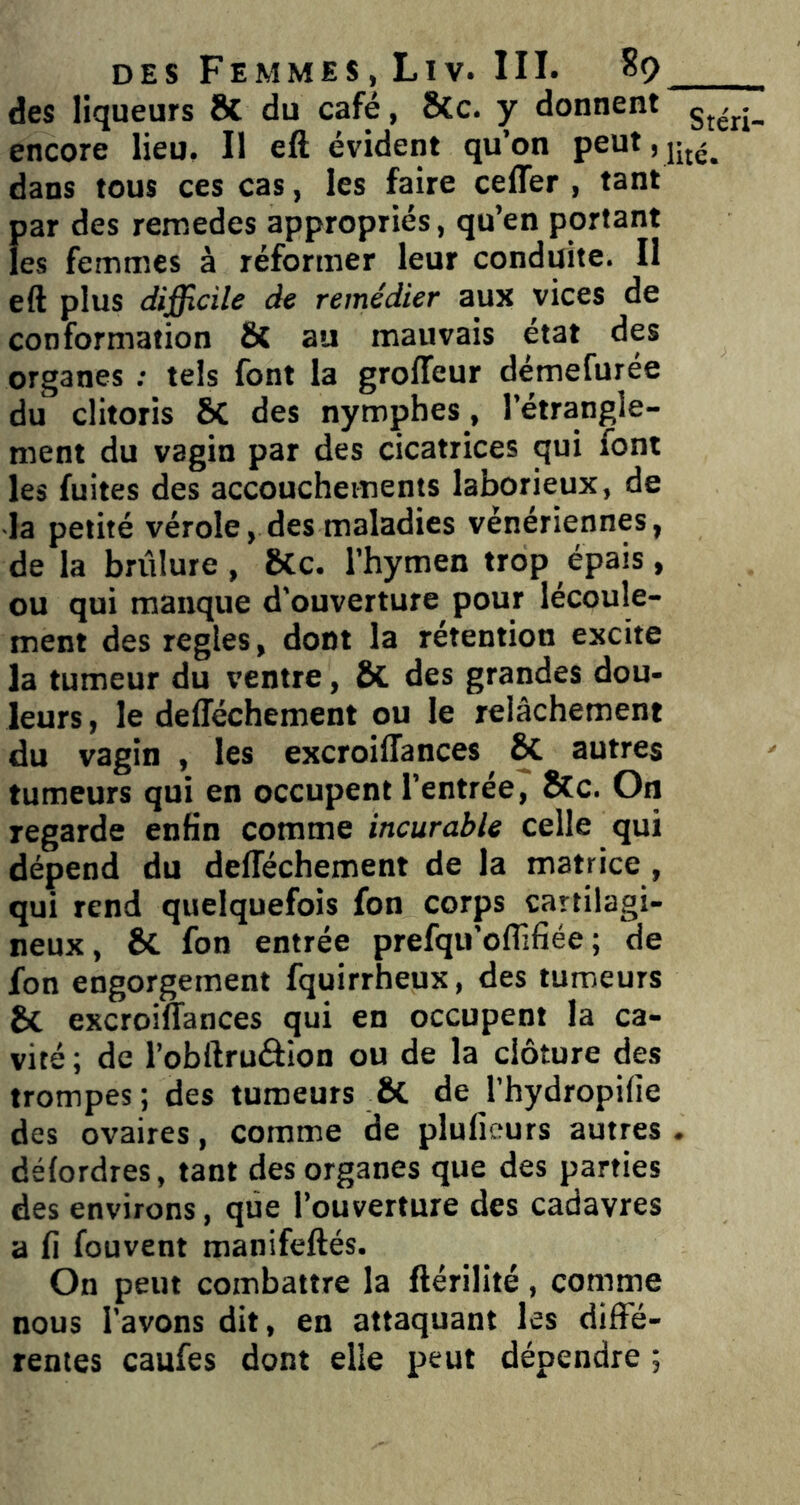 des liqueurs & du café, SCc. y donnent encore lieu. Il eft évident qu’on peut,jjj^^ dans tous ces cas, les faire celTer , tant i)ar des remedes appropriés, qu’en portant es femmes à réformer leur conduite. Il eft plus difficile de remédier aux vices de conformation & au mauvais état des organes ; tels font la grofleur démefurée du clitoris 6c des nymphes, l’étrangle- ment du vagin par des cicatrices qui font les fuites des accouchements laborieux, de la petité vérole, des maladies vénériennes, de la brûlure, 8Cc. l’hymen trop épais, ou qui manque d'ouverture pour lécoule- ment des réglés, dont la rétention excite la tumeur du ventre, & des grandes dou- leurs , le delTéchement ou le relâchement du vagin , les excroiffances & autres tumeurs qui en occupent l’entrée, Sfc. On regarde enfin comme incurable celle qui dépend du defléchement de la matrice, qui rend quelquefois fon corps cartilagi- neux, & fon entrée prefqu’offifiée ; de ion engorgement fquirrheux, des tumeurs & excroiffances qui en occupent la ca- vité ; de l’obftruâion ou de la clôture des trompes; des tumeurs & de l’hydropifie des ovaires, comme de pluficurs autres . délordres, tant des organes que des parties des environs, que l’ouverture des cadavres a fi fouvent manifeftés. On peut combattre la ftérilité, comme nous l’avons dit, en attaquant les diffé- rentes caufes dont elle peut dépendre ;