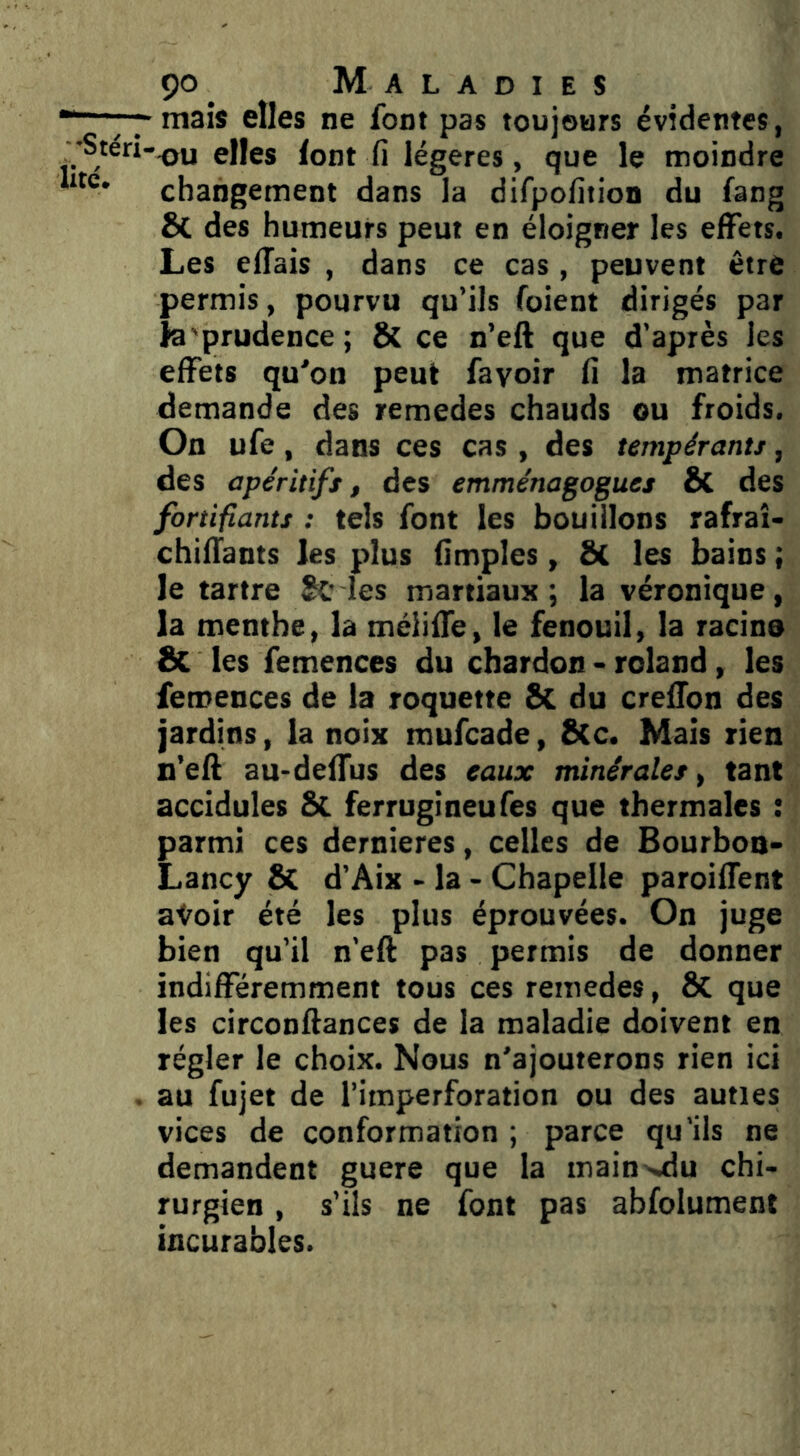 mais elles ne font pas toujours évidentes, ^ 'Stéri-^u elles font fi légères, que le moindre changement dans la difpofition du fang & des humeurs peut en éloigner les elFets. Les elTais , dans ce cas, peuvent être permis, pourvu qu’ils Toient dirigés par la'prudence ; & ce n’eft que d’après les effets qu'on peut fayoir fi la matrice demande des remedes chauds ou froids. On ufe, dans ces cas , des tempérants, des apéritifs, des emménagogues & des fortifiants : tels font les bouillons rafraî- chifTants les plus fimples, &L les bains ; le tartre les martiaux ; la véronique, la menthe, la méliffe, le fenouil, la racine Sc les femences du chardon - roland, les femences de la roquette 8c du creHon des jardins, la noix mufcade, S(c. Mais rien n’eft au-delTus des eaux minérales, tant accidules &. ferrugineufes que thermales : parmi ces dernieres, celles de Bourbon- Lancy & d’Aix - la - Chapelle paroiffent atoir été les plus éprouvées. On juge bien qu’il n’efl pas permis de donner indifféremment tous ces remedes, ÔC que les circonftances de la maladie doivent en régler le choix. Nous n'ajouterons rien ici . au fujet de l’imperforation ou des auties vices de conformation ; parce qu'ils ne demandent guere que la inain>jdu chi- rurgien , s’ils ne font pas abfolument incurables.