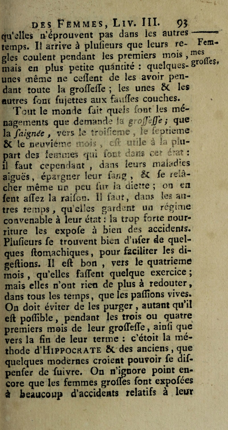 qu'elles a’éprouvent pas dans les autres ■  temps. Il arrive à plulieurs que leurs re- Fem- gles coulent pendant les premiers . mais en plus petite qu^ncité : quelques- S unes même ne ceflent de les avoir pen- dant toute la grolTelTe ; les unes Sc les autres font fujettes aux faulîes couches.^ Tout le monde fait quels font les mé- nagements que demande la grojjhjfe ; qae la faîgnée , vers îe tr dlleme , le feptieme ÔC le neuvième ■ * ■ lie à la plu- part des femmes qui iOEt tans ce' e'at ; il faut cependant , dans leurs malad'es aiguës, épargner leur ia/*g , f® *viâ- cher même ur peu iur la dieîte ; on en fent allez la raifon. I! faut, dans (es au- tres teinps, qu elles gardent un régime convenable à leur état : la trop forte nour- riture les expofe à bien des accidents. Plulieurs fe trouvent bien d’ufer de quel- ques ftom,achiques, pour faciliter les di- geftions. II eft bon , vers le quatrième mois , qu’elles faffent quelque exercice ; mais elles n’ont rien de plus à redouter, dans tous les temps, que les palîîons vives. On doit éviter de les purger , autant qu’il eft polîîble, pendant les trois ou quatre premiers mois de leur groffelTe, ainli que vers la fin de leur terme : c’etoit la mé- thode d'HlPPOCRATE & des anciens, que quelques modernes croient pouvoir fe dif- penfer de fuivre. On n’^nore point en- core que les femmes grolles font expofées à beaucoup d’accidents relatifs a leur