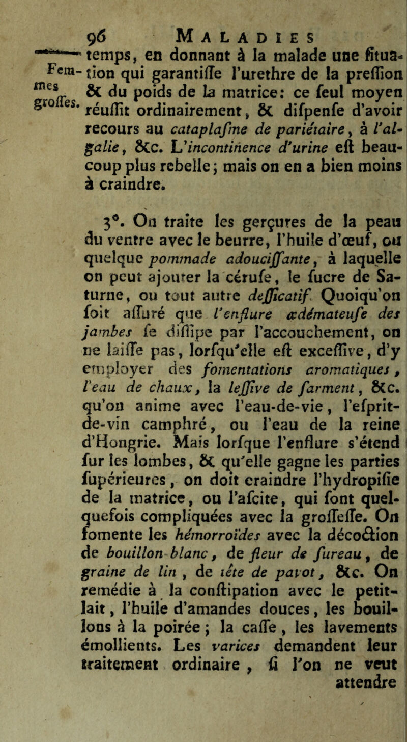 - temps, en donnant à la malade une fitua- Fem- jion qui garantilTe l’urethre de la preflîon & du poids de la matrice; ce feul moyen gro es. ordinairement, ÔC difpenfe d’avoir recours au cataplafme de pariétaire, à l’ai- gctlie, ÔCc. incontinence d’urine eft beau- coup plus rebelle ; mais on en a bien moins à craindre. 3*. On traite les gerçures de la peau du ventre avec le beurre, l’huile d’œuf, ou quelque pommade adouciffante, à laquelle on peut ajouter la cérufe, le fucre de Sa- turne, ou tout autre dejfficatif Quoiqu’on foit alîuré que l’enflure ecdémateufe des jambes fe diflipe par l’accouchement, on ne laiflê pas, lorfqu'elle eft excefîîve, d’y employer des fomentations aromatiques, l'eau de chaux, la lejjîve de /arment, ÔCc. qu’on anime avec l’eau-de-vie, l’efprit- de-vin camphré, ou l’eau de la reine d’Hongrie. Mais lorfque l’enflure s’étend fur les lombes, ôC qu'elle gagne les parties fupérieures, on doit craindre l’hydropifie de la matrice , ou l’afcite, qui font quel- quefois compliquées avec la grolTelTe. On fomente les hémorroïdes avec la décoâion de bouillon blanc, de fleur de fureau, de graine de lin , de tête de pavot, ÔCC. On remédie à la conftipation avec le petit- lait , l’huile d’amandes douces, les bouil- lons à la poirée ; la cafte, les lavements émollients. Les varices demandent leur traitement ordinaire , ü l'on ne veut attendre