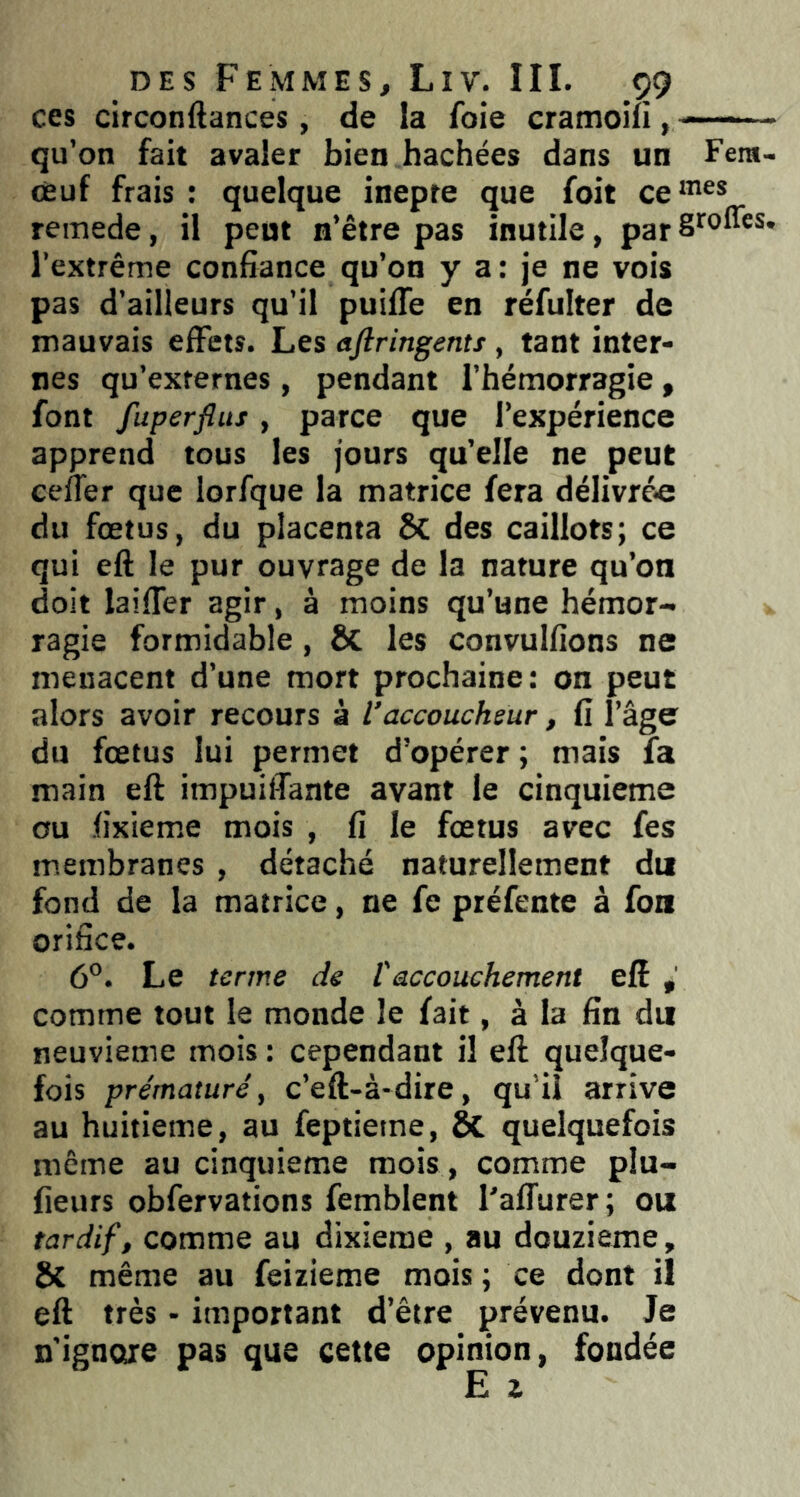 ces circonftances , de la foie cramoilî, —— qu’on fait avaler bien hachées dans un Fera- ceuf frais : quelque inepte que foit ce^”^* remede, il peut n’être pas inutile, par l’extrême confiance qu’on y a: je ne vois pas d’ailleurs qu’il puiffe en réfulter de mauvais elFets. Les ajlringents, tant inter- nes qu’externes, pendant l’hémorragie , font fuperflus, parce que l’expérience apprend tous les jours qu’elle ne peut cefTer que lorfque la matrice fera délivré-e du fœtus, du placenta 5c des caillots; ce qui eft le pur ouvrage de la nature qu’on doit laifler agir, à moins qu’une hémor- ragie formidable, ÔC les convulfions ne menacent d’une mort prochaine: on peut alors avoir recours à l’accoucheur, fi l’âge du fœtus lui permet d’opérer ; mais fa main eft impuiffante avant le cinquième ou fixieme mois , fi le fœtus avec fes membranes , détaché naturellement du fond de la matrice, ne fe préfente à fou orifice. 6°. Le terme de l'accouchement eft , comme tout le monde le fait, à la fin du neuvième mois : cependant il eft quelque- fois prématuré, c’eft-à-dire, qui! arrive au huitième, au feptietne, ta quelquefois même au cinquième mois, comme plu- fieurs obfervations femblent l’affurer; ou tardif, comme au dixième , au douzième, Sc même au feizieme mois ; ce dont il eft très - important d’être prévenu. Je n’ignore pas que cette opinion, fondée