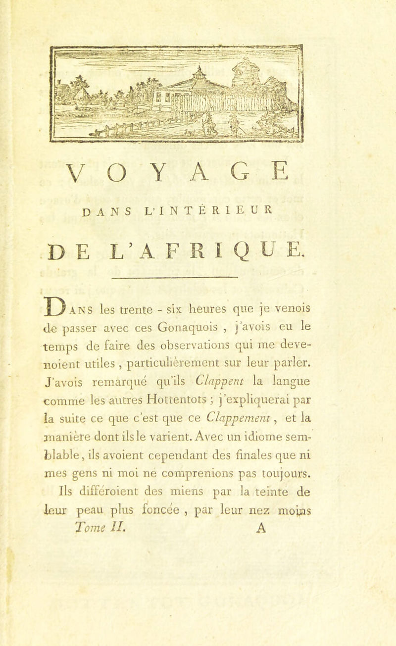 DANS L'INTÉRIEUR DE L’AFRIQUE. D .\NS les trente - six heures que je venois du passer avec ces Gonaquois , i’avois eu le temps de faire des observations qui me deve- noient utiles , particulièrement sur leur parler. J’avois remarqué qu’ils Clappent la langue comme les autres Hottentots ; j’expliquerai par ia suite ce que c’est que ce Clappement, et la ananière dont ils le varient. Avec un idiome sem- blable , ils avoient cependant des finales que ni mes gens ni moi ne comprenions pas toujours. Ils différoient des miens par la teinte de leur peau plus foncée , par leur nez mofiis
