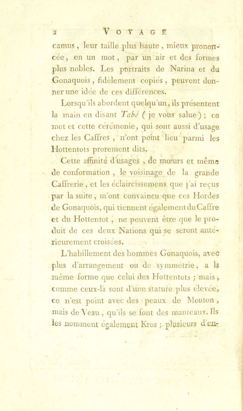 camus , leur taille plus haute , mieux pronon-' cée, en un mot, par un air et des formes plus nobles. Les portraits de Narina et du Gonaquois, fidèlement copies, peuvent don- ner une idée de ces différences. Lorsqu’ils abordent quelqu’un, ils présentent la main en disant Tabé ( je vous salue ) ; ce mot et celte cérémonie, qui sont aussi d’usage chez les Caffres , n’ont point lieu parmi les Hottentots prorement dits. Cette affinité d’usages , de moeurs et même de conformation , le voisinage de la grande Caffrerie , et les éclaircissemens que j’ai reçus par la suite, m’ont convaincu que ces Hordes de Gonaquois, qui tiennent également du Caffre et du Hottentot , ne peuvent être que le pro- duit de ces deux Nations qui se seront anté- rieurement croisées. L’habillement des hommes Gonaquois, avec plus d’arrangement ou de sy miné trie, a k même forme que celui des Hottentots ; mais , comme ceux-là sont d’une stature plus élevée^ ce n’est point avec des peaux de Mouton , mais de ^'eau , qu’ils se font des manteaux. Ils les nomment également Kros ; plusieurs d en-
