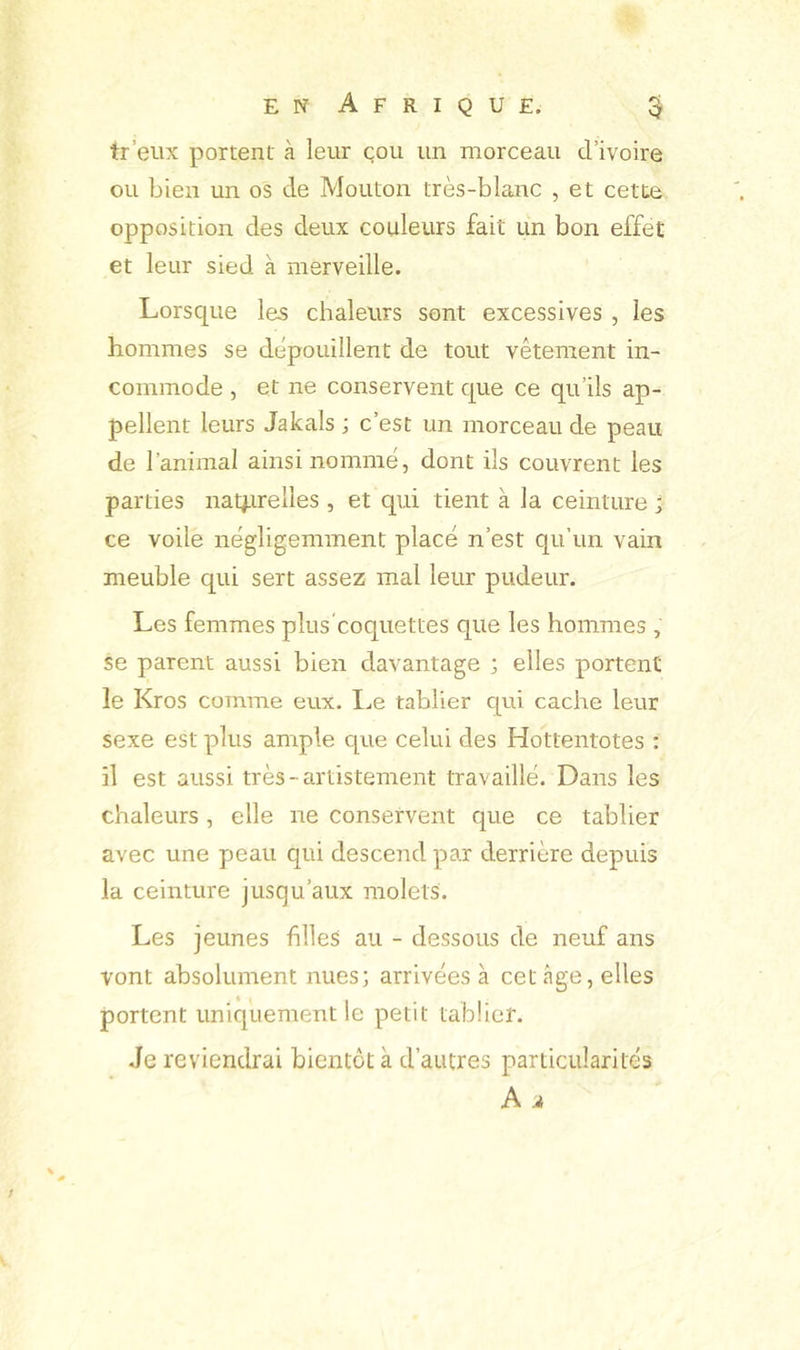 tr’eux portent à leur cou un morceau d’ivoire ou bien un os de Mouton très-blanc , et cette opposition des deux couleurs fait un bon effet et leur sied à merveille. Lorsque les chaleurs sont excessives , les hommes se dépouillent de tout vêtement in- commode , et ne conservent que ce qu’ils ap- pellent leurs Jakals ; c’est un morceau de peau de l’animal ainsi nommé, dont ils couvrent les parties na4irelles , et qui tient à la ceinture ; ce voile négligemment placé n’est qu’un vain meuble qui sert assez mal leur pudeur. Les femmes plus coquettes que les hommes , se parent aussi bien davantage ; elles portent le Kros comme eux. I^e tablier qui cache leur sexe est plus ample que celui des Hottentotes : il est aussi très-artistement travaillé. Dans les chaleurs, elle ne conservent que ce tablier avec une peau qui descend par derrière depuis la ceinture jusqu’aux molets. Les jeunes filles au - dessous de neuf ans vont absolument nues; arrivées à cet âge, elles portent uniquement le petit tablier. .le reviendrai bientôt à d’autres particularités A.* /