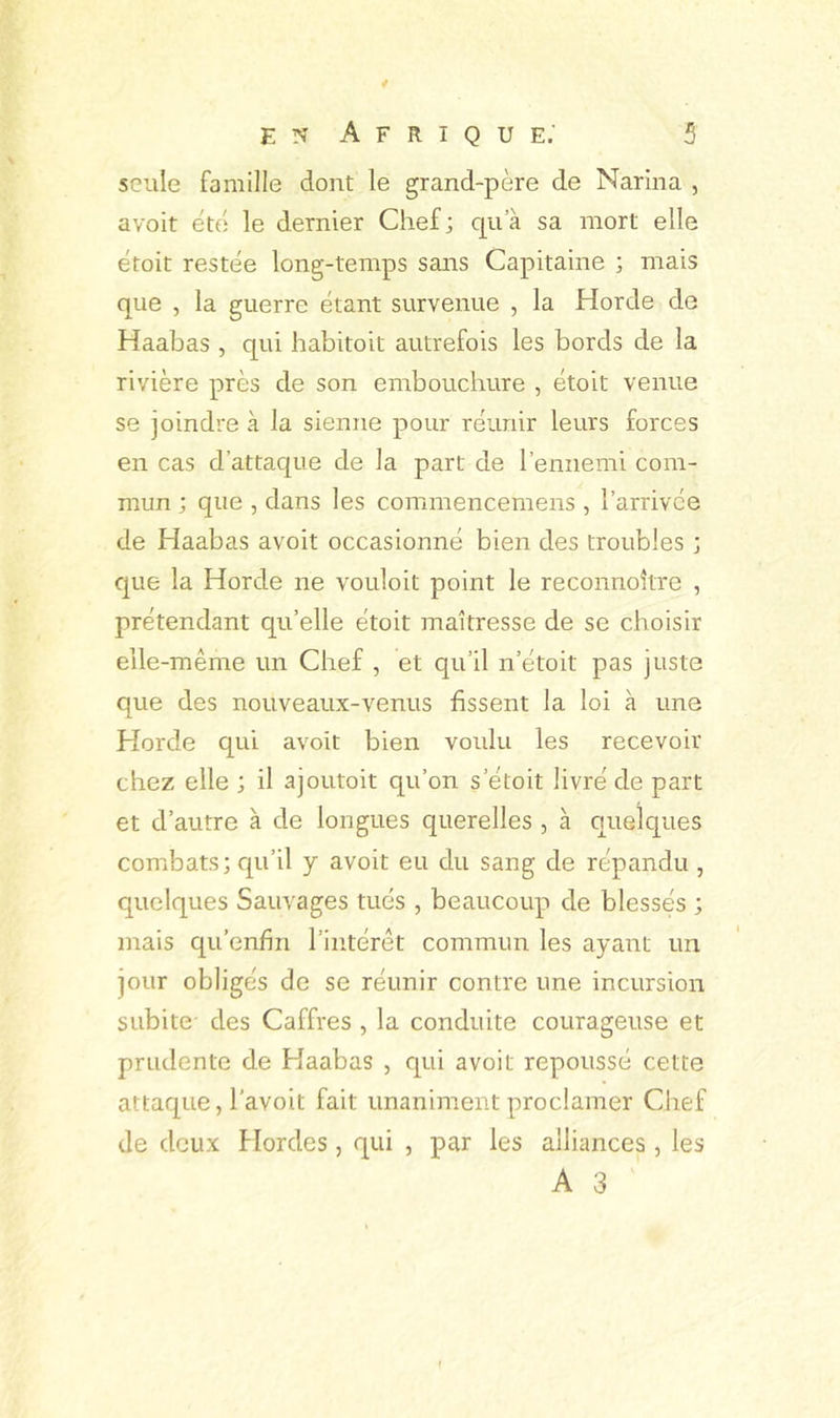 seule famille dont le grand-père de Narina , avoit été le dernier Chef; qu’à sa mort elle étoit restée long-temps sans Capitaine ; mais que , la guerre étant survenue , la Horde de Haabas , qui habitoit autrefois les bords de la rivière près de son embouchure , étoit venue se joindre à la sienne pour réunir leurs forces en cas d’attaque de la part de l’ennemi com- mun ; que , dans les commencemens , l’arrivée de Haabas avoit occasionné bien des troubles ; que la Horde ne vouloit point le reconnoître , prétendant qu’elle étoit maîtresse de se choisir elle-même un Chef , et qu’il n’étoit pas juste que des nouveaux-venus fissent la loi à une Horde qui avoit bien voulu les recevoir chez elle ; il ajoutoit qu’on s’étoit livré de part et d’autre à de longues querelles , à quelques combats; qu’il y avoit eu du sang de répandu , quelques Sauvages tués , beaucoup de blessés ; mais qu’enfin l’intérêt commun les ayant un jour obligés de se réunir contre une incursion subite des Caffres , la conduite courageuse et prudente de Haabas , qui avoit repoussé cette attaque, l’avoit fait unanimeiit proclamer Chef de deux flordes, qui , par les alliances , les A 3