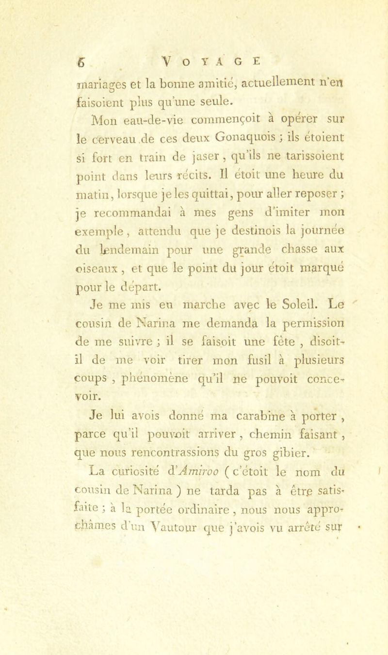 mariages et la bonne amitié, actuellement n’en faisoicnt plus qu’une seule. Mon eau-de-vie commençoit à opérer sur le cerveau de ces deux Gonaquois ; ils étoient si fort en train de jaser , qu’ils ne tarissoient point dans leurs récits. Il étoit une heure du matin, lorsque je les quittai, pour aller reposer ; je recommandai à mes gens d’imiter mon exemple, attendu que je destinois la journéo du lendemain pour une grande chasse aux oiseaux , et que le point du jour étoit marqué pour le départ. Je me mis en marche avec le Soleil. Le cousin de Nariiia me demanda la permission de me suivre ; il se faisoit une fête , disciN il de me voir tirer mon fusil à plusieurs coups , phénomène qu’il ne pouvoit concC’^ voir. Je lui avois donné ma carabine à porter , parce qu’il pouvoit arriver , chemin faisant , que nous rencontrassions du gros gibier. La curiosité à’Amiroo ( c’étoit le nom du cousin de Narina ) ne tarda pas à être satis- faite ; à la portée ordinaire , nous nous appro^ chànies dun ^'^autour que j’avois vu arrêté sur