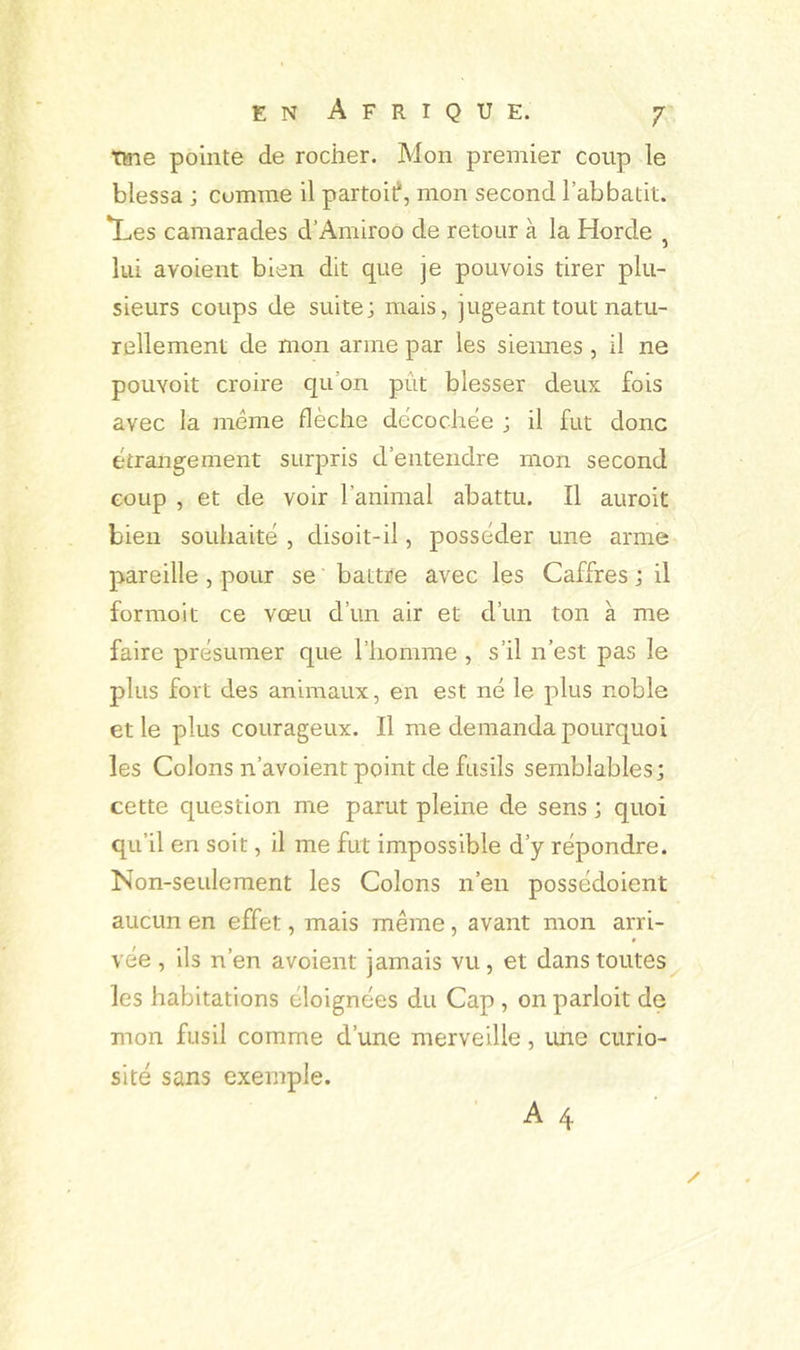 T»ie pointe de rocher. Mon premier coup le blessa ; comme il partoif, mon second l’abbatit. *Les camarades d’Amiroo de retour à la Horde , lui avoient bien dit que je pouvois tirer plu- sieurs coups de suite; mais, jugeant tout natu- rellement de mon arme par les siennes , il ne pouYoit croire quon pût blesser deux fois avec la même flèche decochèe ; il fut donc étrangement surpris d’entendre mon second coup , et de voir l’animal abattu. Il auroit bien souhaité , disoit-il, posséder une arme pareille , pour se battre avec les Caffres ; il formol t ce vœu d’un air et d’un ton a me faire présumer que l’homme , s’il n’est pas le plus fort des animaux, en est né le plus noble et le plus courageux. Il me demanda pourquoi les Colons n’avoient point de fusils semblables; cette question me parut pleine de sens ; quoi qu’il en soit, il me fut impossible d’y répondre. Non-seulement les Colons n’en possédoient aucun en effet, mais même, avant mon arri- vée , ils n’en avoient jamais vu, et dans toutes les habitations éloignées du Cap , on parloit de mon fusil comme d’une merveille, tme curio- sité sans exemple. A 4