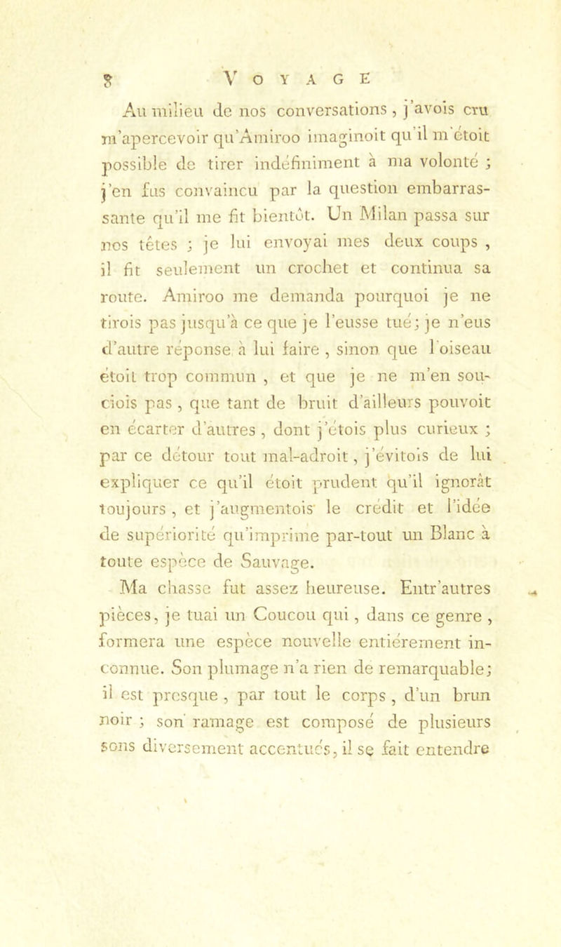 ^ O Y A G E Au milieu de nos conversations, j avois cru m’apercevoir qu’Amiroo iinaginoit qu il m etoit possible do tirer indéfiniment à ma volonté ; j’en fus convaincu par la question embarras- sante qu’il me fit bientôt. Un Milan passa sur nos têtes ; je lui envoyai mes deux coups , il fit seulement un crochet et continua sa route. Amiroo me demanda pourquoi je ne tirois pas jusqu’à ce que je l’eusse tué; je n’eus d’autre réponse à lui faire , sinon que l oiseau étoil trop commun , et que je ne m’en sou- dois pas , que tant de bruit d’ailleurs pouvoit en écarter d’autres , dont j’étois plus curieux ; parce détour tout mal-adroit, j’évitois de lui expliquer ce qu’il étoit prudent qu’il ignorât toujours , et j’augmentois' le crédit et l’idée de supériorité qu’imprime par-tout un Blanc à toute espèce de Sauvage. Ma chasse fut assez heureuse. Entr’autres pièces, je tuai un Coucou qui, dans ce genre , formera une espèce nouvelle entièrement in- connue. Son plumage n’a rien de remarquable; il est presque , par tout le corps , d’un brun noir ; son' ramage est composé de plusieurs sons diversement accentués, il se fait entendre