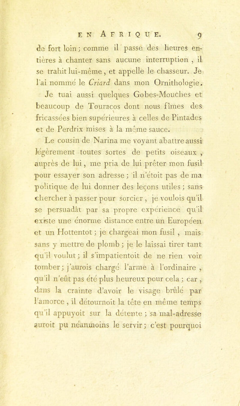 <Î3 fort loin ; comme il passe des heures en- tières à chanter sans aucune interruption , il se trahit lui-même, et appelle le chasseur. Je l’ai nommé le Criard dans mon Ornithologie. Je tuai aussi quelques Gobes-Mouches et beaucoup de Touracos dont nous fîmes des fricassées bien supérieures a celles de Pintades et de Perdrix mises à la même sauce. Le cousin de Narina me voyant abattre aussi légèrement toutes sortes de petits oiseaux , auprès de lui, me pria de lui prêter mon fusil pour essayer son adresse ; il n’étoit pas de ma politique de lui donner des leçons utiles; sans chercher à passer pour sorcier , je voulois qu’il se persuadât par sa propre expérience qu’il existe une énorme distance entre un Européen et un Hottentot ; je chargeai mon fusil , mais sans y mettre de plomb ; je le laissai tirer tant qu’il voulut; il s’impatientoit de ne rien voir tomber; j’aurois chargé l’arme à l’ordinaire , qu’il n’eût pas été plus heureux pour cela ; car , dans la crainte d’avoir le visage brûlé par l’amorce , il détournoit la tête en même temps qu’il appuyoit sur la détente ; sa mal-adresse auroit pu néanmoins le servir; c’est pourquoi