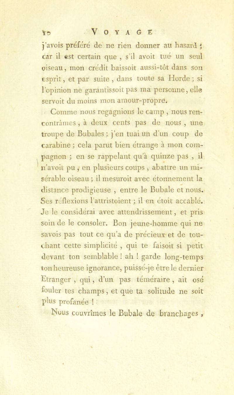 j’avois préféré de ne rien donner au hasard ♦ car il est certain que , s’il avoit tué un seul oiseau, mon crédit baissoit aussi-tôt dans son esprit, et par suite , dans toute sa Horde ; si l’opinion ne garantissoit pas ma personne, elle servoit du moins mon amour-propre. Comme nous regagnions le camp , nous ren- contrâmes , à deux cents pas de nous , une troupe de Bubales; j’en tuai un d’un coup de carabine ; cela parut bien étrange à mon com- pagnon ; en se rappelant qu’à quinze pas , il ' n’avoit pu y en plusieurs coups , abattre un mi- sérable oiseau ; il mesuroit avec étonnement la distance prodigieuse , entre le Bubale et nous. Ses réflexions l’attristoient ; il en étoit accablé. Je le considérai avec attendrissement, et pris soin de le consoler. Bon jeune-homme qui ne savois pas tout ce qu’a de précieux et de tou- chant cette simplicité , qui te faisoit si petit devant ton semblable ! ah ! garde long-temps ton heureuse ignorance, puissé-je être le dernier Etranger , qui, d’un pas téméraire , ait osé fouler tes champs, et que ta solitude ne soit plus profanée ! Nous couvrîmes le Bubale de branchages ,