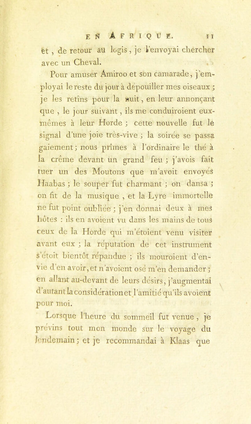 fet , de retour au logis , je l’envoyai chercher avec un Cheval. Pour amuser Amiroo et son camarade, j’em’ ployai le reste du jour à dépouiller mes oiseaux ; je les retins pour la Huit, en leur annonçant que , le jour suivant, ils me conduiroient eux- mêmes à leur Horde ; cette nouvelle fut le signal d’une joie très-vive ; la soirée se passa gaiement; nous prîmes à l’ordinaire le thé à la crème devant un grand feu ; j’avois fait tuer un des Moutons que m’avoit envoyés Haabas ; le souper fut charmant ; on dansa ; on ht de la musique , et la Lyre immortelle ne fut point oubliée; j’en donnai deux à mes hôtes : ils en avoient vu dans les mains de tous ceux de la Horde qui m’étoient venu visiter avant eux ; la réputation de cet instrument s etoit bientôt répandue ; ils mouroient d’en- vie d en avoir, et n’avoient osé m’en demander ; en allant au-devant de leurs désirs, j’augmentai d autant la considération et l’amitié qu’ils avoient pour moi. Lorsque l’heure du sommeil fut venue , je prévins tout mon monde sur le voyage du lendemain ; et je recommandai à Klaas que