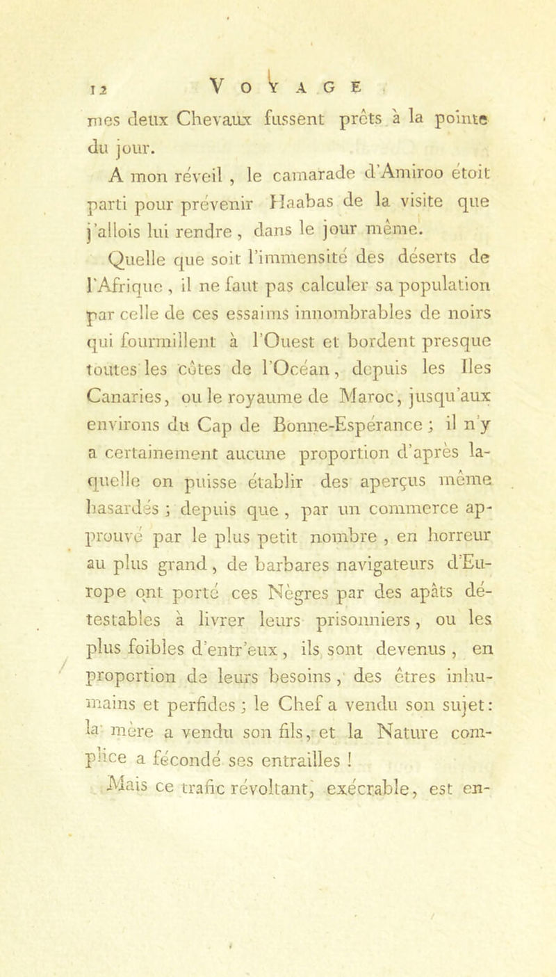 î 2 Voyage, mes deux ChevaiLx fussent prêts a la pointe du jour. A mon réveil , le camarade d Amiroo etoit parti pour prévenir Haabas de la visite que j’allois lui rendre , dans le jour meme. Quelle que soit l’immensité des déserts de l'Afrique , il ne faut pas calculer sa population par celle de ces essaims innombrables de noirs qui fourmillent à l’Ouest et bordent presque toutes les côtes de l’Océan, depuis les Iles Canaries, ou le royaume de Maroc, jusqu’aux environs du Cap de Bonne-Espérance ; il n’y a certainement aucune proportion d’après la- quelle on puisse établir des aperçus môme hasardés ; depuis que , par un commerce ap- prouvé par le plus petit nombre , en horreur au plus grand, de barbares navigateurs d'Eu- rope ont porté ces Nègres par des apâts dé- testables à livrer leurs prisonniers, ou les plus foibles d’entr’eux , ils, sont devenus , en proportion de leurs besoins, des êtres inlni- mains et perfides ; le Chef a vendu son sujet : hr mère a vendu son fils, et la Nature com- piiee a fécondé ses entrailles ! Mais ce trafic révoltant, exécrable, est en-
