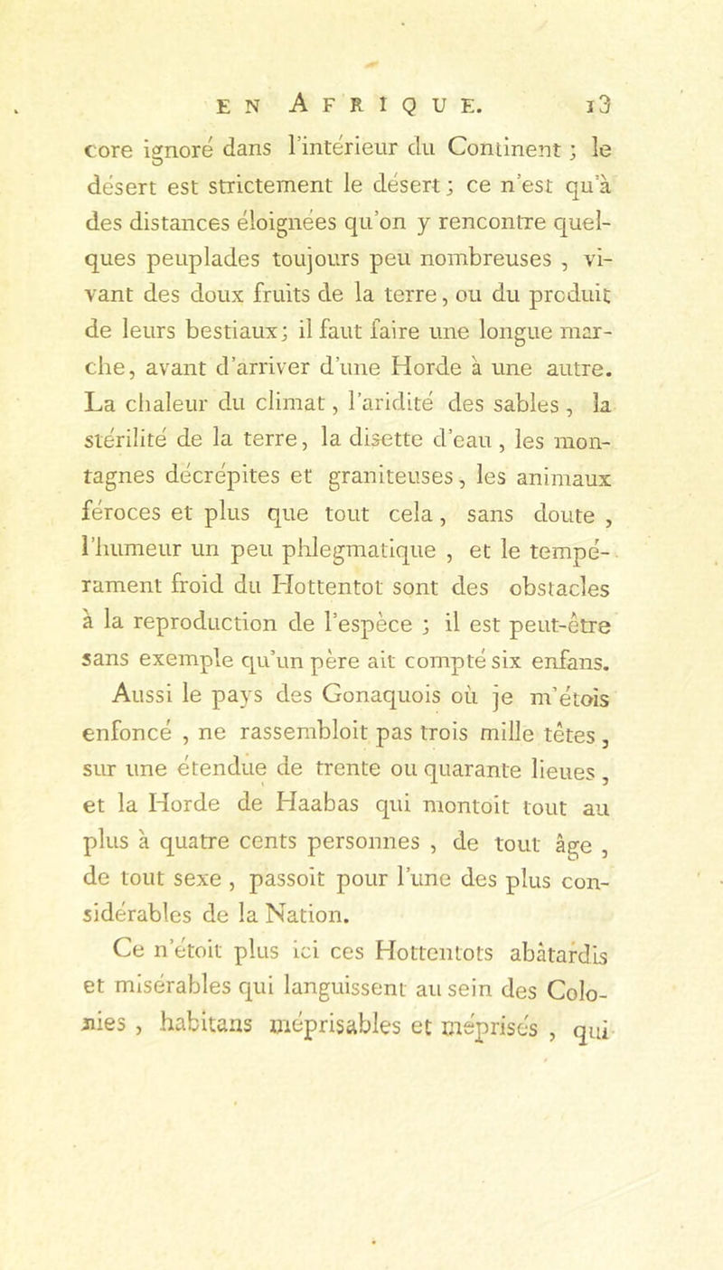 core ignoré dans l’intérieur du Continent ; le désert est strictement le désert ; ce n’est qu’à des distances éloignées qu’on y rencontre C|uei- ques peuplades toujours peu nombreuses , vi- vant des doux fruits de la terre, ou du produit de leurs bestiaux; il faut faire une longue mar- che, avant d’arriver d’une Horde à une autre. La chaleur du climat, l’aridité des sables , la stérilité de la terre, la disette d’eau , les mon- tagnes décrépites et graniteuses, les animaux féroces et plus que tout cela, sans doute , riuimeur un peu phlegmatique , et le tempé- rament froid du Hottentot sont des obstacles à la reproduction de l’espèce ; il est peut-être sans exemple qu’un père ait compté six enfans. Aussi le pays des Gonaquois où je m’étois enfoncé , ne rasserabloit pas trois mille têtes , sur une étendue de trente ou quarante lieues , et la Horde de Haabas qui montoit tout au plus à quatre cents personnes , de tout âge , de tout sexe , passoit pour l’une des plus con- sidérables de la Nation. Ce n’étoit plus ici ces Hottentots abâtardis et misérables qui languissent au sein des Colo- nies , habitans méprisables et méprisés , qui