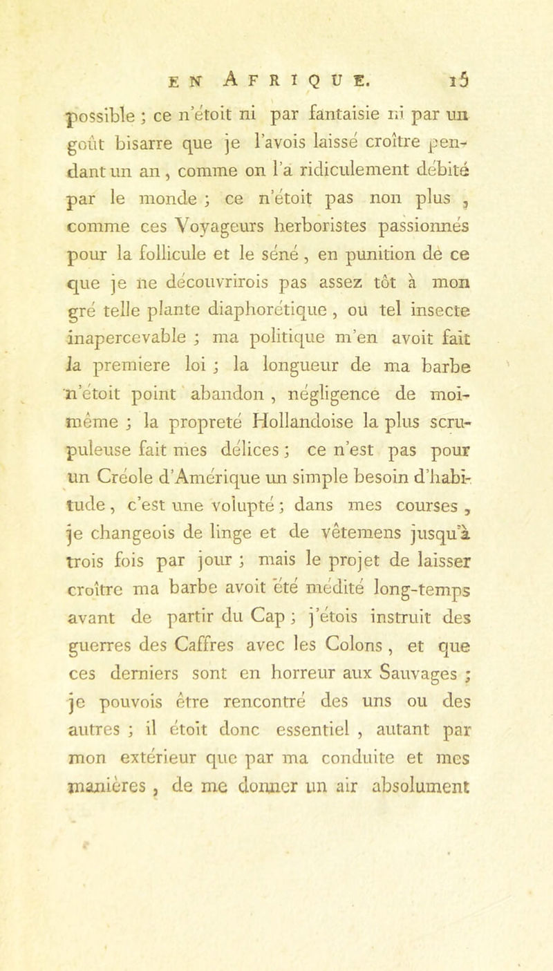 possible ; ce n’etoit ni par fantaisie ni par un goût bisarre que je l’avois laissé croître pen- dant un an, comme on l’a ridiculement débité par le mond« ; ce n’étoit pas non plus , comme ces Voyageurs herboristes passionnés pour la follicule et le séné , en punition de ce que je ne découvrirois pas assez tôt à mon gré telle plante diaphorétiqiie , ou tel insecte inapercevable ; ma politique m’en avoit fait la première loi ; la longueur de ma barbe n’étoit point abandon , négligence de moi- même ; la propreté Hollandoise la plus scru- puleuse fait mes délices ; ce n’est pas pour un Créole d’Amérique mi simple besoin d’habi- tude , c’est une volupté ; dans mes courses , je changeois de linge et de vêtemens jusqua trois fois par jour ; mais le projet de laisser croître ma barbe avoit été médité long-temps avant de partir du Cap ; j’étois instruit des guerres des Caffres avec les Colons , et que ces derniers sont en horreur aux Sauvages ; je pouvois être rencontré des uns ou des autres ; il étoit donc essentiel , autant par mon extérieur que par ma conduite et mes majiières, de me doimcr un air absolument