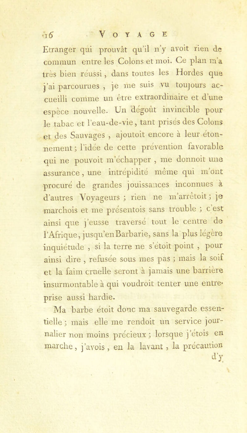 .“i 5 Voyage Etranger qui prouvât qu’il n’y avoit rien de commun entre les Colons et moi. Ce plan m’a très bien réussi, dans toutes les Hordes que j’ai parcourues , je me suis vu toujours ac- cueilli comme un être extraordinaire et d’une espèce nouvelle. Un dégoût invincible pour le tabac et l’eau-de-vie, tant prisés des Colons et des Sauvages , ajoutoit encore à leur éton- nement ; l’idée de cette prévention favorable qui ne pouvoir m’échapper , me donnoit une assurance, une intrépidité même qui m’ont procuré de grandes jouissances inconnues à d’autres Voyageurs ; rien ne m’arrêtoit ; je marchois et me présentois sans trouble ; c est ainsi que j’eusse traversé tout le centre de l’Afrique, jusqu’en Barbarie, sans la plus légère inquiétude , si la terre ne s’étoit point , pour ainsi dire , refusée sous mes pas ; mais la soif et la faim cruelle seront à jamais une barrière insurmontable à qui voudroit tenter une entre- prise aussi hardie. Ma barbe étoit donc ma sauvegarde essen- tielle ; mais elle me rendoit un service jour- nalier non moins précieux; lorsque j’etois en marche, j’avois , en la lavant , la précaution