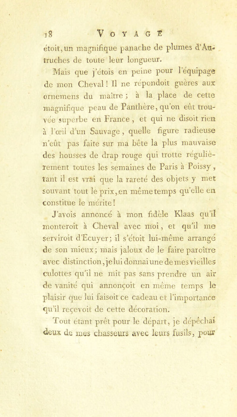 ëtoit,un magnifique panache de plumes d’Au- , truches de toute leur longueur. Mais que j’ëtois en peine pour l’equipage de mon Cheval ! Il ne répondoit guères aux ornemens du maître ; à la place de cette magnifique peau de Panthère, qu on eut trou- vée superbe en France , et qui ne disoit rien à l’œil d’un Sauvage , quelle figure radieuse n’eût pas faite sur ma bête la plus mauvaise des housses de drap rouge qui trotte réguliè- rement toutes les semaines de Paris à Poissy, tant il est vrai que la rareté des objets y met souvant tout le prix, en même temps quelle en constitue le mérite! J’avois annoncé à mon fidèle Klaas qu’il monteroit à Cheval avec moi, et qu’il me serviroit d’Ecuyer; il s’étoit lui-même arrange de son mieux; mais jaloux de le faire paroître avec distinction, je lui donnai une de mes vieilles: culottes qu’il ne mit pas sans prendre un air de vanité qui annonçoit en même temps le plaisir que lui faisoit ce cadeau et l’importance qu’il reçevoit de cette décoration. Tout étant prêt pour le départ, je dépêchai deux de mes chasseurs avec leurs fusils, pour