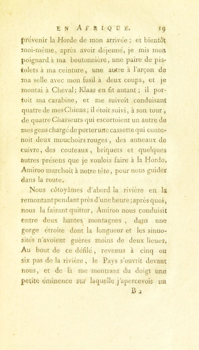 {^revenir la Horde de mon arrivée ; et bientôt moi-même, après avoir déjeuné, je mis mon poignard à ma boutoimière, une paire de pis- tolets à ma ceinture, une autre à l’arçon de ma selle avec mon fusil à deux coups, et je montai à Cheval; Klaas en fit autant; il por- toit ma carabine, et me suivoit conduisant quatre de mesChiens; il étoit suivi, à son tour , de quatre Chasseurs qui escortoient un autre de mes gens chargé de porterune cassette qui conte- noit deux mouchoirs rouges , des anneaux de Cuivre, des couteaux, briquets et quelques autres présens que je voulois faire à la Horde. Amiroo marchoit à notre tête, pour nous guider dans la route. Nous côtoyâmes d’abord la rivière en la remontantpendant près d’une heure; après quoi, nous la faisant quitter, Amiroo nous conduisit entre deux hautes^' montagnes , dans une gorge étroite dont la longueur et les sinuo- sités n’avoient guères moins de deux lieues. Au bout de ce défilé, revenus à cinq ou six pas de la rivière , le Pays s’ouvrit devant nous, et de là me montrant du doigt une petite éminence sur laquelle j’apercevois un Ci
