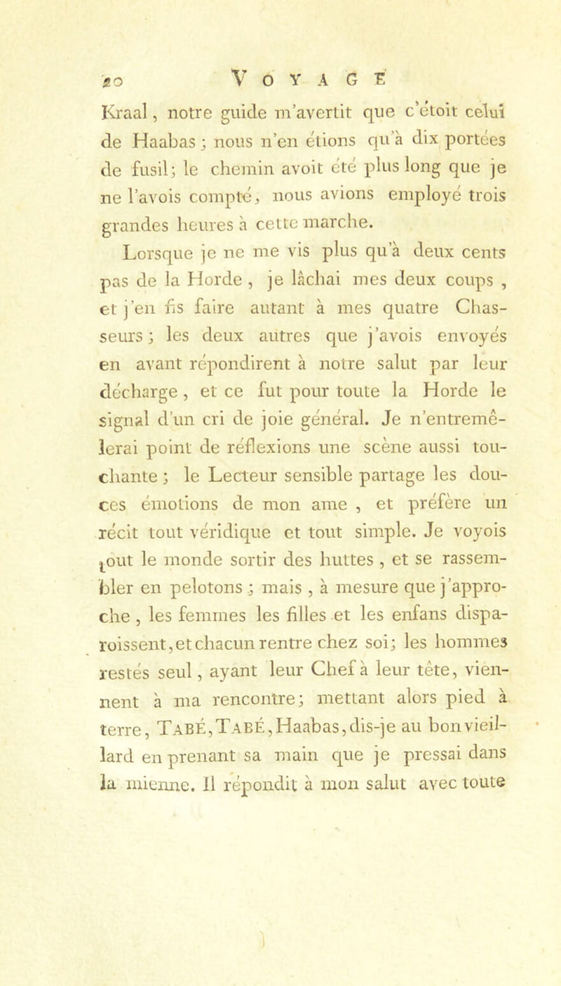 Kraal, notre guide m’avertit que c’etoit celui de Haabas ; nous n’en étions qu à dix portées de fusil; le chemin avoit été plus long que je ne l’avois compté:, nous avions employé trois grandes heures à cette marche. Lorsque je ne me vis plus qu’à deux cents pas de la Horde , je lâchai mes deux coups , et j’en hs faire autant à mes quatre Chas- seurs; les deux autres que j’avois envoyés en avant répondirent à notre salut par leur décharge , et ce fut pour toute la Horde le signal d’un cri de joie général. Je n’entremê- ierai point de réflexions une scène aussi tou- chante ; le Lecteur sensible partage les dou- ces émotions de mon ame , et préfère un récit tout véridique et tout simple. Je voyois j^out le monde sortir des huttes , et se rassem- bler en pelotons ; mais , à mesure que j’appro- che , les femmes les filles et les enfans dispa- roissent,etchacun rentre chez soi; les hommes restés seul, ayant leur Chef à leur tête, vien- nent à ma rencontre; mettant alors pied à terre, TabÉ,TabÉ,Haabas,dis-je au bon vieil- lard en prenant sa main que je pressai dans la mienne. Il répondit à mon salut avec toute ]