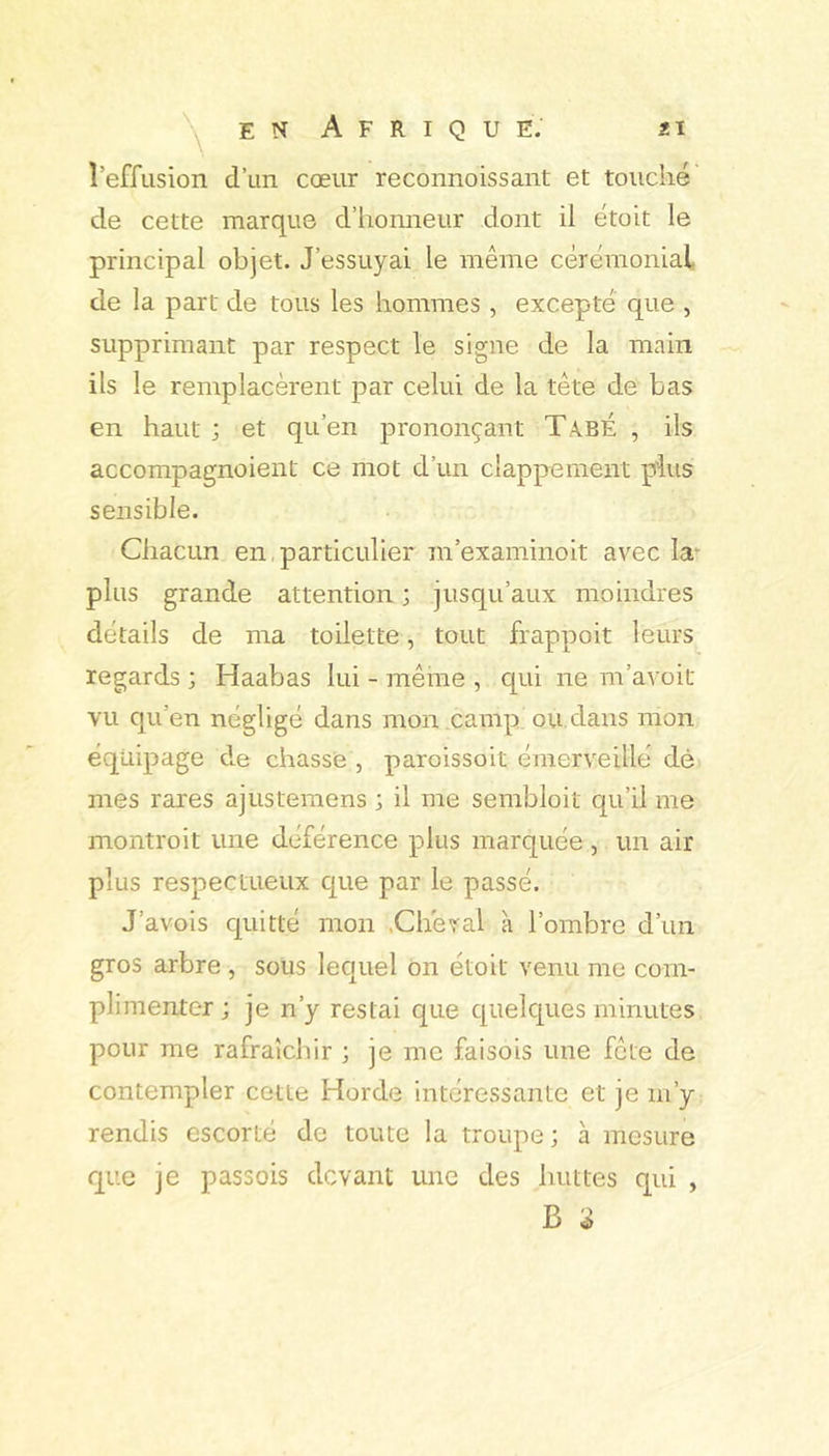 2Ï ^ en Afrique; l’effusion d’un cœur reconnoissant et touché de cette marque d’honneur dont il étoit le principal objet. J’essuyai le même cérémonial de la part de tous les hommes, excepté que , supprimant par respect le signe de la main ils le remplacèrent par celui de la tête de bas en haut ; et qu’en prononçant TabÉ , ils accompagnoient ce mot d’un clappement plus sensible. Chacun en particulier m’examinoit avec la* plus grande attention ; jusqu’aux moindres détails de ma toilette, tout frappoit leurs_^ regards ; Haabas lui - même , qui ne m’avoit vu qu’en négligé dans mon .camp ou dans mon équipage de chasse , paroissoit émerveillé dé mes rares ajustemens ; il me sembloit qu’il me montroit une déférence plus marquée , un air plus respectueux que par le passé. J’avois quitté mon .Cheval à l’ombre d’un gros arbre , sous lequel on étoit venu me com- plimenter ; je n’y restai que quelques minutes pour me rafraîchir ; je me faisois une fête de contempler cette Horde intéressante et je m’y rendis escorté de toute la troupe ; à mesure que je passois devant une des huttes qui , B
