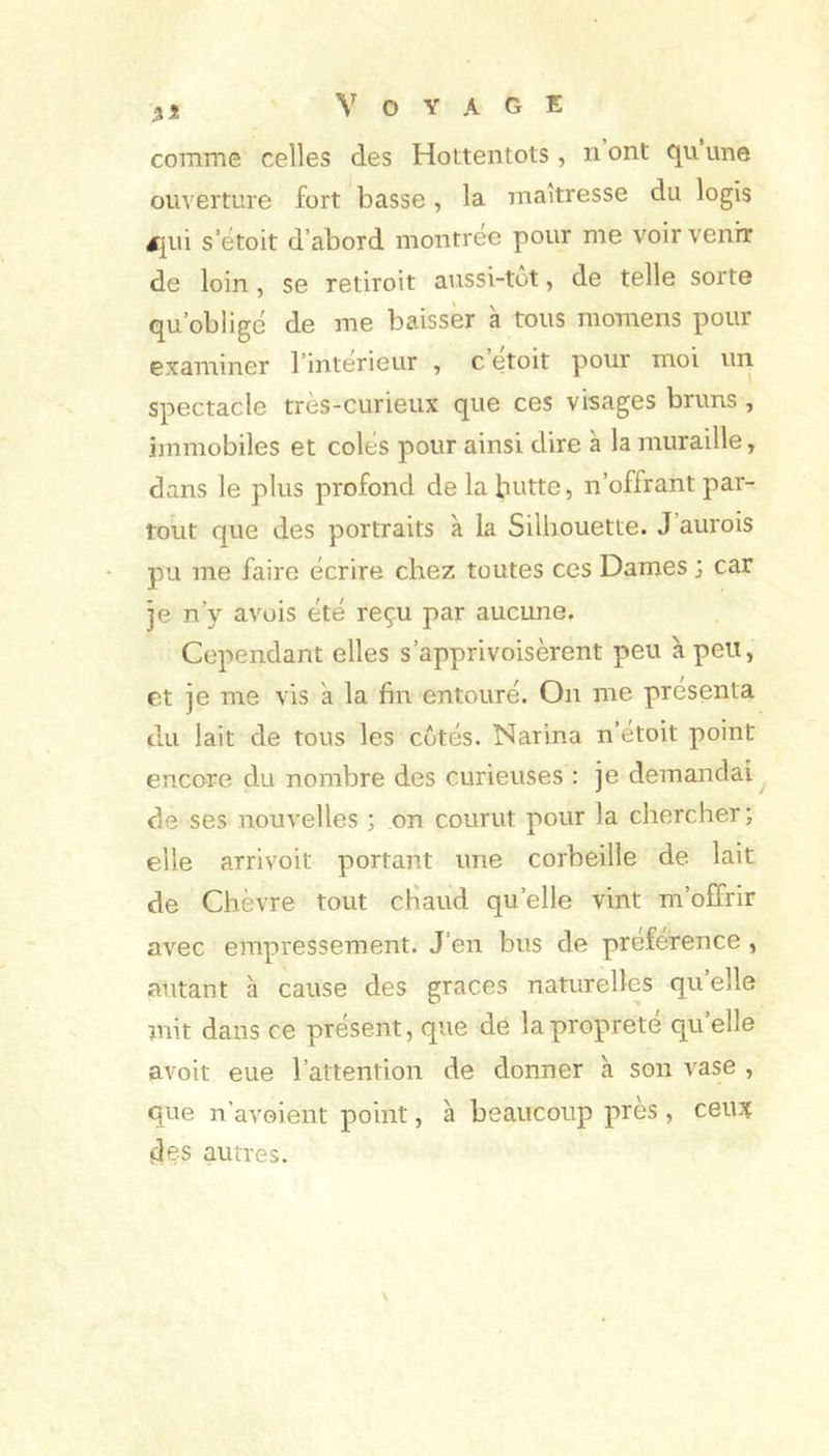 comme celles des Hottentots, n ont qu une ouverture fort basse, la maîtresse du logis £[in s etoit d’abord montrée pour me voir venir de loin, se retiroit aussi-tot, de telle sorte qu’obligé de me baisser k tous momens pour examiner l’interieur , c etoit pour moi un spectacle très-curieux que ces visages bruns , immobiles et colés pour ainsi dire k la muraille, dans le plus profond de la butte, n’offrant par- tout que des portraits k la Silhouette. J’aurois pu me faire écrire chez toutes ces Dames ; car je n’y avois été reçu par aucune. Cependant elles s’apprivoisèrent peu kpeii, et je me vis a la fin entouré. On me présenta du lait de tous les cotés. Narina n’étoit point encore du nombre des curieuses : je demandai^ de ses nouvelles ; on courut pour la chercher ; elle arrivoit portant une corbeille de lait de Chèvre tout cHaud qu’elle vint m’offrir avec empressement. J’en bus de préférence, autant k cause des grâces naturelles qu’elle mit dans ce présent, que de la propreté qu’elle avoit eue l’attention de donner a son vase , que n’avoient point, k beaucoup près , ceux des autres.