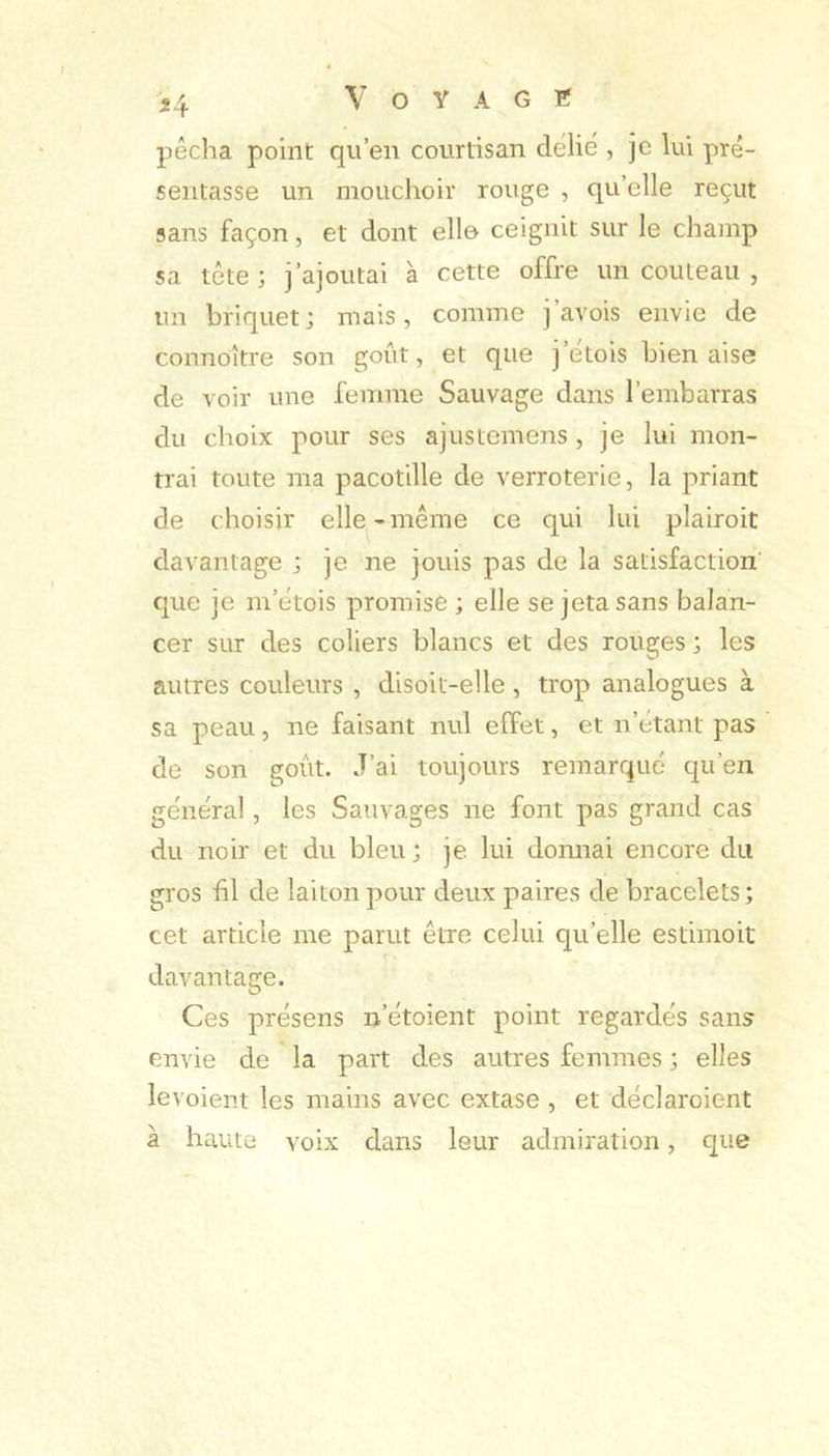 pêcha point qu’en courtisan délié , je lui pré- sentasse un mouchoir rouge , qu’elle reçut sans façon, et dont elle ceignit sur le champ sa tête; j’ajoutai a cette offre un couteau , un briquet; mais, comme j aA'ois envie de connoître son goût, et que j’etois bien aise de voir une femme Sauvage dans l’embarras du choix pour ses ajustemens , je lui mon- trai toute ma pacotille de verroterie, la priant de choisir elle-même ce qui lui plairoit davantage ; je ne jouis pas de la satisfaction' que je m’étois promise ; elle se jeta sans balan- cer sur des coliers blancs et des rouges ; les autres couleurs , disoit-elle, trop analogues à sa peau, ne faisant nul effet, et n’étant pas de son goût. J’ai toujours remarqué qu’en général, les Sauvages ne font pas grand cas du noir et du bleu ; je lui donnai encore du gros hl de laiton pour deux paires de bracelets; cet article me parut être celui qu’elle estimoit davantage. Ces présens n’étoient point regardés sans envie de la part des autres femmes ; elles levoient les mains avec extase , et déclaroient à haute voix dans leur admiration, c|ue