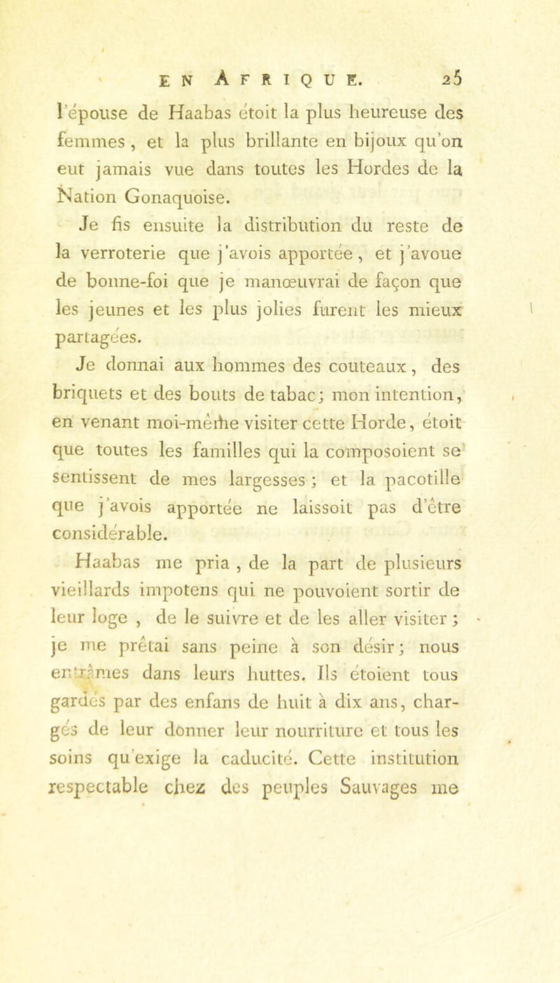 l’épouse de Haabas étoit la plus heureuse des femmes , et la plus brillante en bijoux qu’on eut jamais vue dans toutes les Hordes de la Nation Gonaquoise. Je fis ensuite la distribution du reste de la verroterie que j’avois apportée, et j’avoue de bonne-foi que je manœuvrai de façon que les jeunes et les plus jolies furent les mieux partagées. Je donnai aux hommes des couteaux, des briquets et des bouts de tabac; mon intention, en venant moi-méibe visiter cette Horde, étoit que toutes les familles qui la composoient se’ sentissent de mes largesses ; et la pacotille que j’avois apportée ne laissoit pas d’ctre considérable. Haabas me pria , de la part de plusieurs vieillards impotens qui ne pouvoient sortir de leur loge , de le suivre et de les aller visiter ; je me prêtai sans peine à son désir; nous entx|raes dans leurs huttes. Ils étoient tous gardés par des enfans de huit à dix ans, char- gés de leur donner leur nourriture et tous les soins qu’exige la caducité. Cette institution respectable chez des peuples Sauvages me