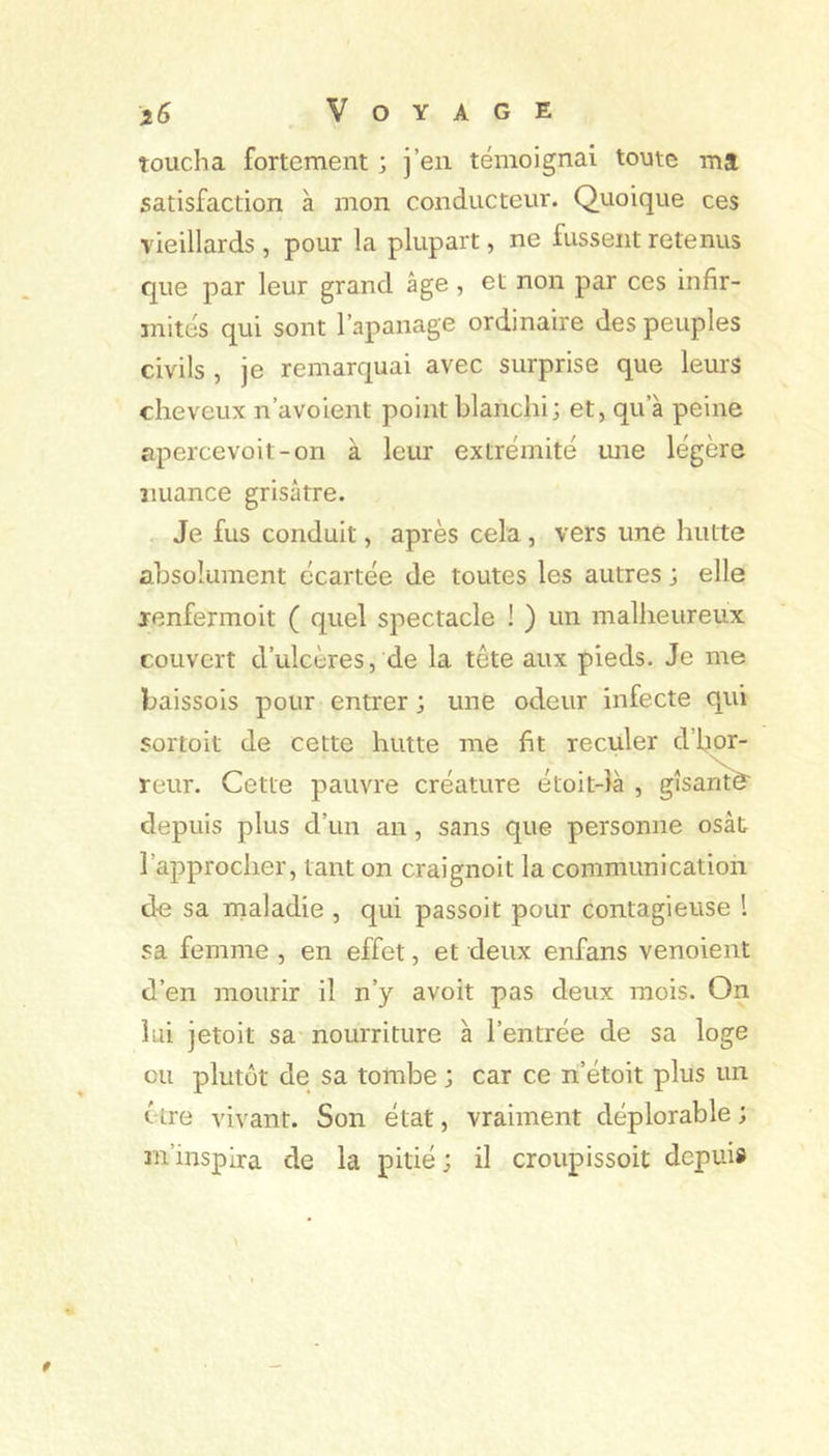 i6 Voyage toucha fortement ; j’en témoignai toute ma satisfaction à mon conducteur. Quoique ces vieillards , pour la plupart, ne fussent retenus que par leur grand âge , et non par ces infir- mités qui sont l’apanage ordinaire des peuples civils , je remarquai avec surprise que leurs cheveux n’avoient point blanchi; et, qu’à peine apercevoit-on à leur extrémité ime légère jiuance grisâtre. Je fus conduit, après cela, vers une hutte absolument écartée de toutes les autres ; elle venfermoit ( quel spectacle ! ) un malheiireux couvert d’ulcères, de la tête aux pieds. Je me baissois pour entrer ; une odeur infecte qui sortoit de cette hutte me fit reculer d’hor- reur. Cette pauvre créature étoit-îà , gîsantè' depuis plus d’un an, sans que personne osât l’approcher, tant on craignoit la communication de sa inaladie , qui passoit pour contagieuse l sa femme , en effet, et deux enfans venoient d’en mourir il n’y avoir pas deux mois. On hii jetoit sa nourriture à l’entrée de sa loge eu plutôt de sa tombe ; car ce n’étoit plus un être vivant. Son état, vraiment déplorable ; m’inspira de la pitié; il croupissoit depuis
