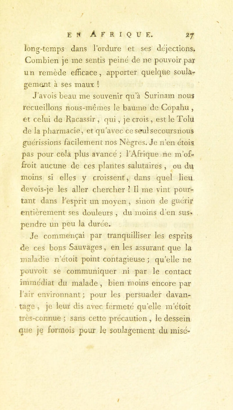 long-temps dans l’ordure et ses déjections. Combien je me sentis peiné de ne pouvoir par un remède efficace, apporter quelque soulà- gement à ses maux ! J’avois beau me souvenir qu’à Surinam nous recueillons nous-mêmes le baume de Copahu , et celui de Racassir , qui, je crois , est le Tolu de la pharmacie, et qu’avec ce seul secours nous guérissions facilement nos Nègres. Je n’en étois pas pour cola plus avancé ; l’Afrique ne m’of^ ffoit aucune de ces plantes salutaires , ou du moins si elles y croissent, dans quel lieu devoisqe les aller chercher ? Il me vint pour- tant dans Fesprit un moyen, sinon de guérir entièrement ses douleurs , du moins d’en sus- pendre un peu la durée. Je commençai par tranquilliser les esprits de ces bons Sauvages, en les assurant que la maladie n’étoit point contagieuse ; qu’elle ne pouvoir se communiquer ni par le contact immédiat du malade , bien moins encore par l’air environnant; pour les persuader davan- tage , je leur dis avec fermeté qu’elle m’étoit très-connue ; sans cette précaution , le dessein que je formois pour le soulagement du mise-