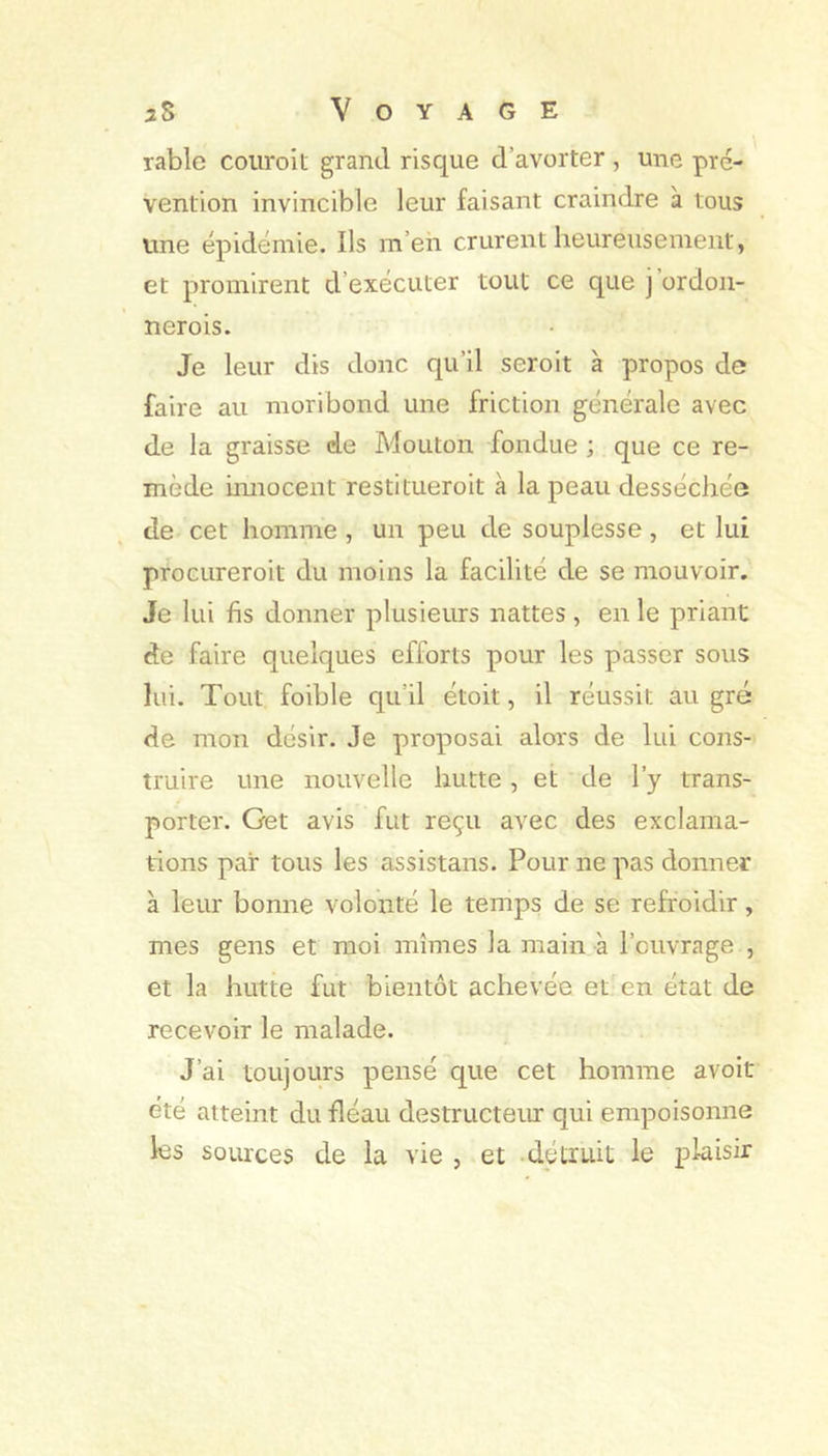 rable coiiroit grand risque d’avorter , une pré- vention invincible leur faisant craindre à tous une épidémie. Ils m’eh crurent heureusement, et promirent d’exécuter tout ce que j’ordoii- nerois. Je leur dis donc qu’il seroit à propos de faire au moribond une friction générale avec de la graisse de Mouton -fondue ; que ce re- mède imiocent restitueroit à la peau desséchée de cet homme , un peu de souplesse, et lui procLireroit du moins la facilité de se mouvoir. Je lui fis donner plusieurs nattes , en le priant de faire quelques efforts pour les passer sous lui. Tout foible qu’il étoit, il réussit au gré de mon désir. Je proposai alors de lui cons- truire une nouvelle hutte, et de l’y trans- porter. Get avis fut reçu avec des exclama- tions par tous les assistans. Pour ne pas donner à leur bonne volonté le temps de se refroidir, mes gens et moi mîmes la main à l’ouvrage , et la hutte fut bientôt achevée et en état de recevoir le malade. J’ai toujours pensé que cet homme avoit été atteint du fléau destructeur qui empoisonne les sources de la vie , et -détruit le plaisir