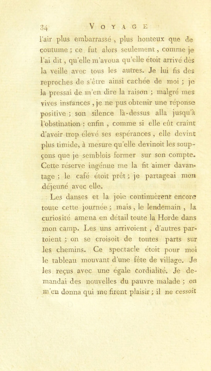 l’air plus embarrassé , plus honteux que de coutume ; ce fut alors seulement, comme je l’ai dit, qu’elle m’avoua qu’elle étoit arrivé dès la veille avec tous les autres. Je lui fis des reproches de s'être ainsi cachée de moi ; je la pressai de m’en dire la raison ; malgré mes vives instances , je ne pus obtenir une réponse positive ; son silence là-dessus alla jusqu’à l’obstination : enfin , comme si elle eût craint d’avoir trop élevé ses espérances , elle devint plus timide, à mesure qu’elle devinoit les soup- çons que je semblois former sur son compte. Cette réserve ingénue me la fit aimer davan- tage ; le café étoit prêt ; je partageai mon déjeuné avec elle. Les danses et la joie continuèrent encore» toute cette journée ; mais , le lendemain , la curiosité amena en détail toute la Horde dans mon camp. Les uns arrivoient , d’autres par- toient ; on se croisoit de toutes parts sur les chemins. Ce spectacle étoit pour moi le tableau mouvant d’une fête de village. Je les reçus avec une égale cordialité. Je de- mandai des nouvelles du pauvre malade ; on m’en donna qui me firent plaisir ; il ne cessoit