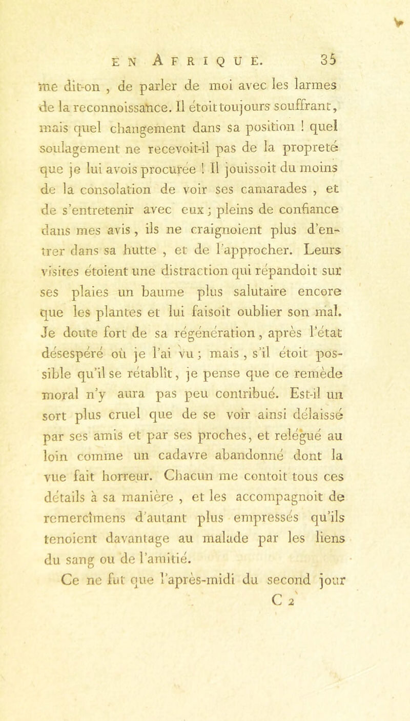 ïtie dit-on , de parler de moi avec les larmes de la reconnoissaTace. Il étoittoujours souffrant, mais quel changement dans sa position ! quel soulagement ne recevoit-il pas de la propreté que je lui avois procurée ! Il jouissoit du moins de la consolation de voir ses camarades , et de s’entretenir avec eux ; pleins de confiance dans mes avis, ils ne craignoient plus d’en- trer dans sa hutte , et de l’approcher. Leurs visites étoient une distraction qui répandoit sur ses plaies un baume plus salutaire encore que les plantes et lui faisoit oublier son mal. Je doute fort de sa régénération, après l’état désespéré où je l’ai vu ; mais , s’il étoit pos- sible qu’il se rétablît, je pense que ce remède moral n’y aura pas peu contribué. Est-il un sort plus cruel que de se voir ainsi délaissé par ses amis et par ses proches, et relégué au loin comme un cadavre abandonné dont la vue fait horreur. Chacun me contoit tous ces détails à sa manière , et les accompagnoit de rcmercîmens d’autant plus empressés qu’ils tenoient davantage au malade par les liens du sang ou de l’amitié. Ce ne fut que l’après-midi du second jour C 2