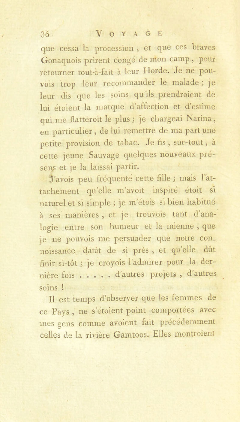 que cessa la procession , et que ces braves Gonaquois prirent congé de mon camp , pour retourner tout-à-fait à leur Horde. Je ne pou- vois trop leur recommander le malade ; je leur dis que les soins qu’ils prendroient de lui étoient la marque d’affection et d’estime qui me flatteroit le plus; je chargeai Narina, en particulier, de lui remettre de ma part une petite provision de tabac. Je fis , sur-tout, a cette jeune Sauvage quelques nouveaux pré- sens et je la laissai partir. J’avois peu fréquenté cette fille ; mais l’at- tachement qu’elle m’avoit inspire etoit si naturel et si simple ; je m’étois si bien habitue à ses manières , et je trouvois tant d’ana- logie entre son humeur et la mienne , que je ne pouvois me persuader que notre con_ noissance datât de si près , et qu’elle dût finir si-tôt ; je croyois l’admirer pour la der- nière fois d’autres projets , d’autres soins ! Il est temps d’observer que les femmes de ce Pays , ne s’étoient point comportées avec mes gens comme avoient fait précédemment celles de la rivière Gamtoos. Elles montroient