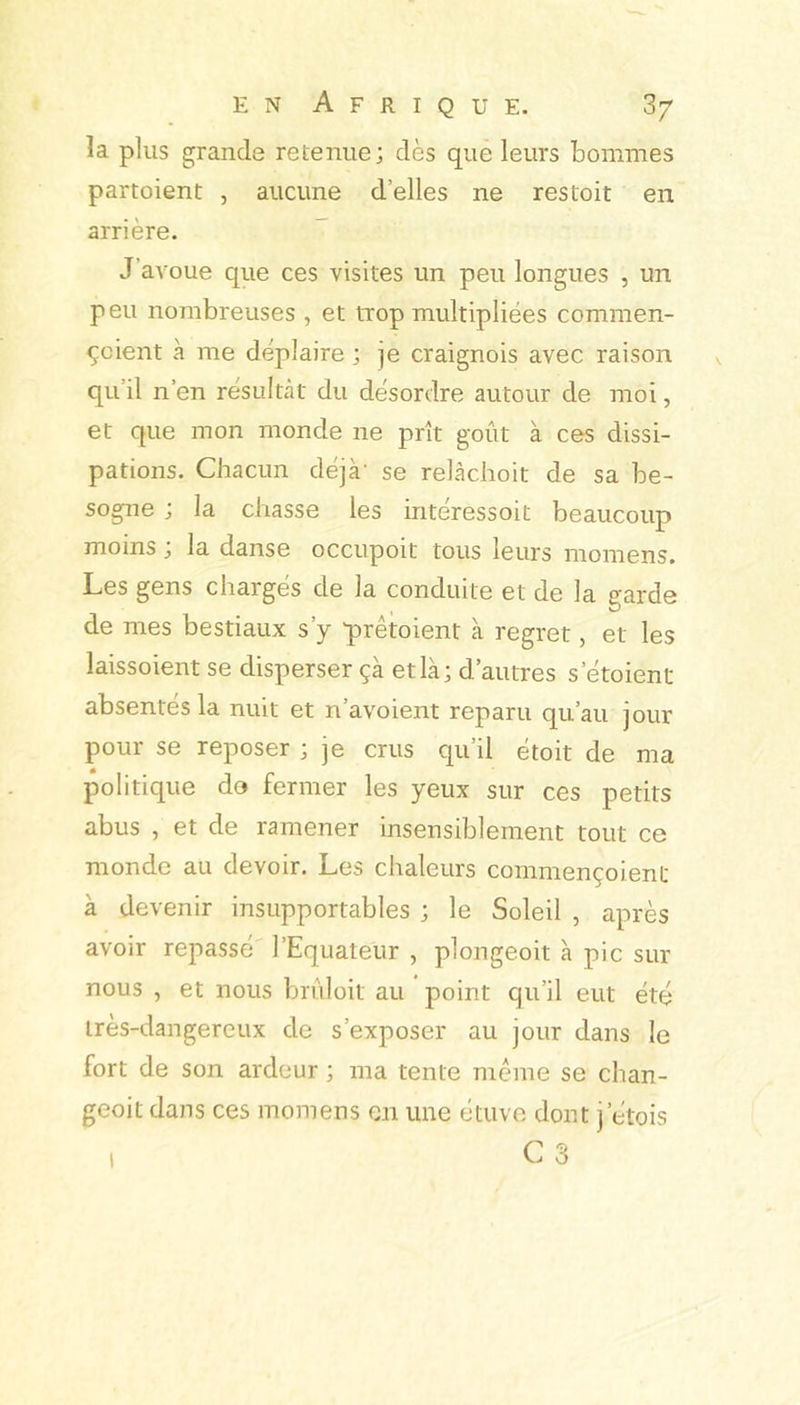 enAfrique. 3/ la plus grande retenue; dès que leurs bonimes partoient , aucune d’elles ne res toit en arrière. J’avoue que ces visites un peu longues , un peu nombreuses , et trop multipliées commen- ^cient à me déplaire ; je craignois avec raison qu’il n’en résultât du désordre autour de moi, et que mon monde ne prît goût à ces dissi- pations. Chacun déjà' se relàchoit de sa be- sogne ; la chasse les intéressoit beaucoup moins J la danse occupoit tous leurs momens. Les gens chargés de la conduite et de la garde de mes bestiaux s’y prêtoient k regret, et les laissoient se disperser çà et là; d’autres s’étoient absentes la nuit et n’avoient reparu qu’au jour pour se reposer ; je crus cpi’il étoit de ma politique do fermer les yeux sur ces petits abus , et de ramener insensiblement tout ce monde au devoir. Les chaleurs commençoient à devenir insupportables ; le Soleil , après avoir repassé' l’Equateur , plongeoit k pic sur nous , et nous brûloit au point qu’il eut été très-dangereux de s’exposer au jour dans le fort de son ardeur ; ma tente meme se chan- geoit dans ces momens on une étuve dont j’étois 1 C 3