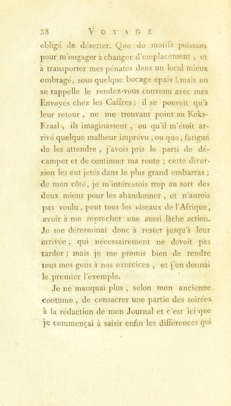 oblige de deserter. Que de inolifs puissans pour m’engager à changer d’emplacement , et à transporter mes pénates dans un local mieux ombragé, sous quelque bocage épais !,mais on se rappelle le rendez-vous convenu avec mes Envoyés chez les Caffres; il se pouvoit qu’à leur retour , ne me trouvant point au Koks- Kraal , ils imaginassent , ou qu’il m’étoit ar- rivé quelque malheur imprévu , ou que, fatigué de les attendre , j’avois pris le parti de dé- camper et de continuer ma route ; cette diver- sion les eut jetés dans le plus grand embarras ; de mon côté, je m’intéressois trop au sort des deux miens pour les abandonner , et n’aurois pas voulu , pour tous les oiseaux de l’Afrique, avoir à me reprocher une aussi lâche action. Je me déterminai donc à rester jusqu’à leur arrivée, qui nécessairement ne devoit pas tarder ; mais je me promis bien de rendre tous mes gens à nos exercices , et j’en donnai le premier l’exemple. Je ne manquai plus , selon mon ancienne, coutùme , de consacrer une partie des soirées, à la rédaction de mon Journal et c’est ici que je commençai à saisir enfin les différences qui