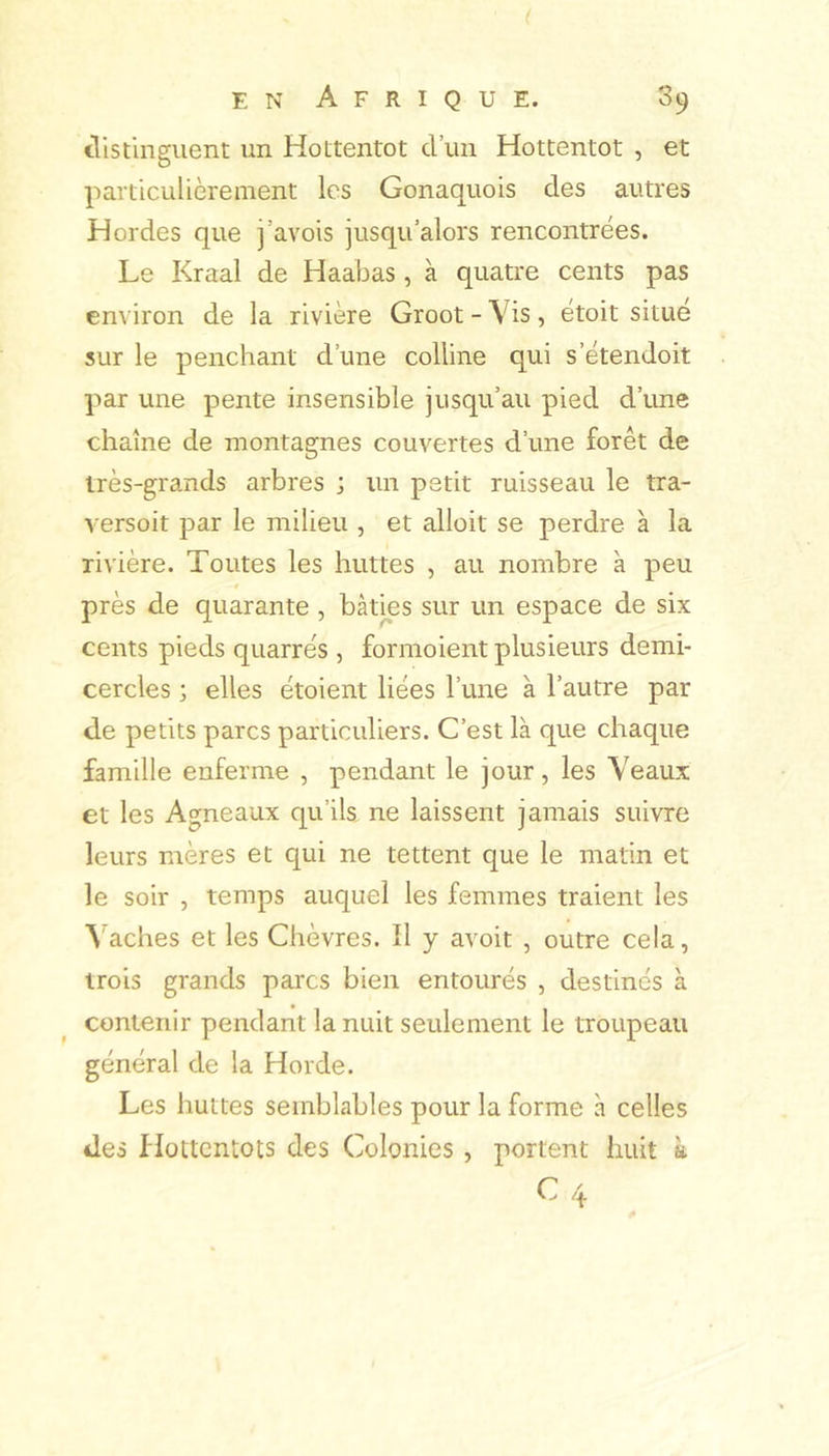 tlistinguent un Hottentot d’un Hottentot , et particulièrement les Gonaquois des autres Hordes que j’avois jusqu’alors rencontrées. Le Kraal de Haabas , à quatre cents pas en\ iron de la rivière Groot - Vis, étoit situé sur le penchant d’une colline qui s’étendoit par une pente insensible jusqu’au pied d’une chaîne de montagnes couvertes d’une forêt de très-grands arbres ; un petit ruisseau le tra- versoit par le milieu , et alloit se perdre à la rivière. Toutes les huttes , au nombre à peu près de quarante , bâties sur un espace de six cents pieds quarrés , formoient plusieurs demi- cercles ; elles étoient liées l’une à l’autre par de petits parcs particuliers. C’est là que chaque famille enferme , pendant le jour, les Veaux et les Agneaux qu’ils ne laissent jamais suivre leurs mères et qui ne tettent que le matin et le soir , temps auquel les femmes traient les S aches et les Chèvres. Il y avoit , outre cela, trois grands parcs bien entourés , destinés à contenir pendant la nuit seulement le troupeau général de la Horde. Les huttes semblables pour la forme à celles des flottcntots des Colonies , portent huit à C4
