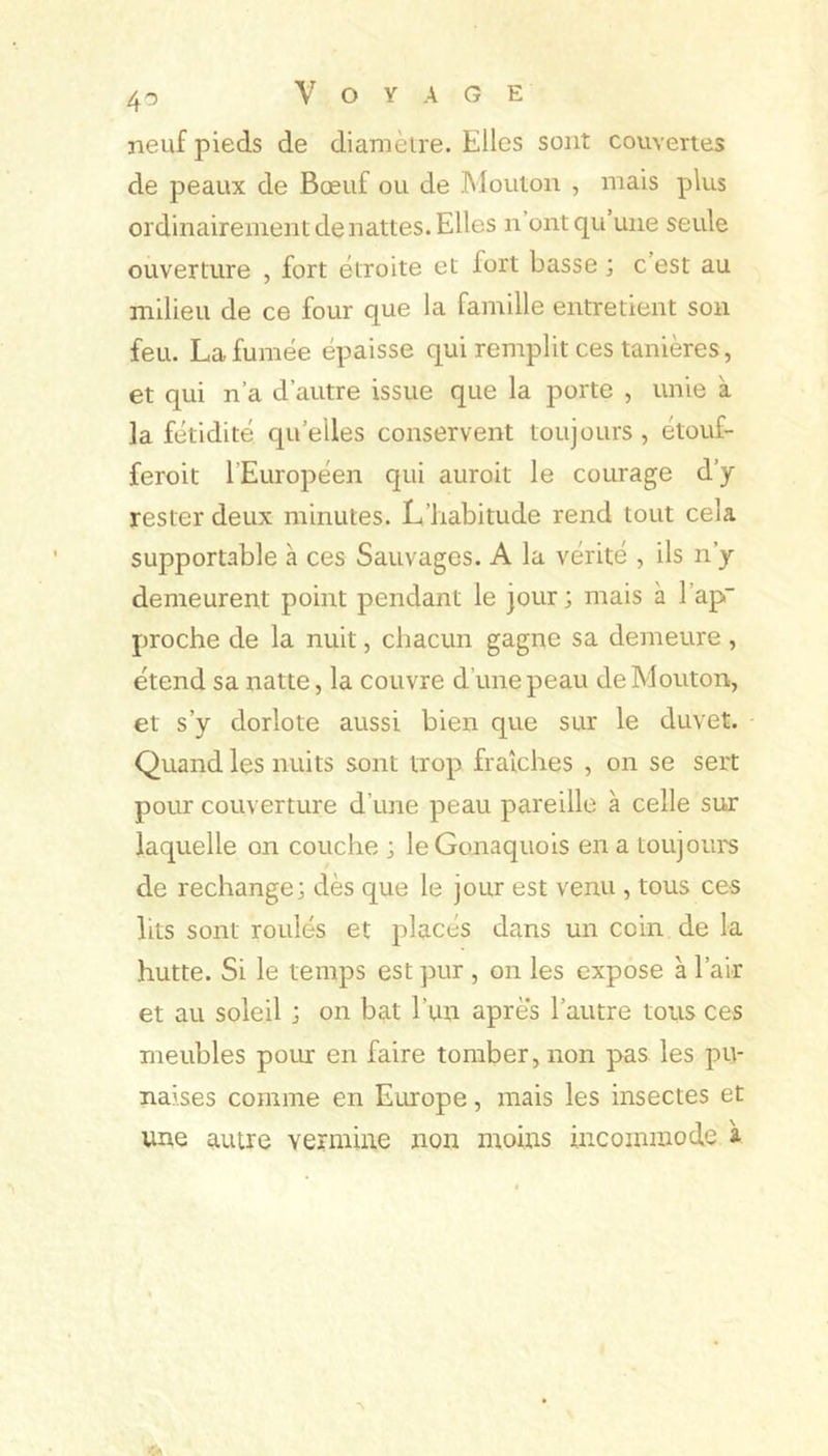 neuf pieds de diamètre. Elles sont couvertes de peaux de Bœuf ou de Mouton , mais plus ordinairement de nattes. Elles n’ont qu une seule ouverture , fort étroite et fort basse ; c est au milieu de ce four que la famille entretient son feu. La fumée épaisse qui remplit ces tanières, et qui n’a d’autre issue que la porte , unie à la fétidité qu elles conservent toujours , étouf- feroit l’Européen qui auroit le courage d’y rester deux minutes. L’habitude rend tout cela supportable à ces Sauvages. A la vérité , ils n’y demeurent point pendant le jour; mais à l’ap- proche de la nuit, chacun gagne sa demeure, étend sa natte, la couvre d’une peau de Mouton, et s’y dorlote aussi bien que sur le duvet. Quand les nuits sont trop fraîches , on se sert pour couverture d’une peau pareille à celle sur laquelle on couche ; leGonaquois en a toujours de rechange; dès que le jour est venu , tous ces lits sont roulés et placés dans un coin de la hutte. Si le temps est pur , on les expose à l’air et au soleil ; on bat l’un apres l’autre tous ces meubles pour en faire tomber, non pas les pu- naises comme en Europe, mais les insectes et une autre vermine non moins incommode à