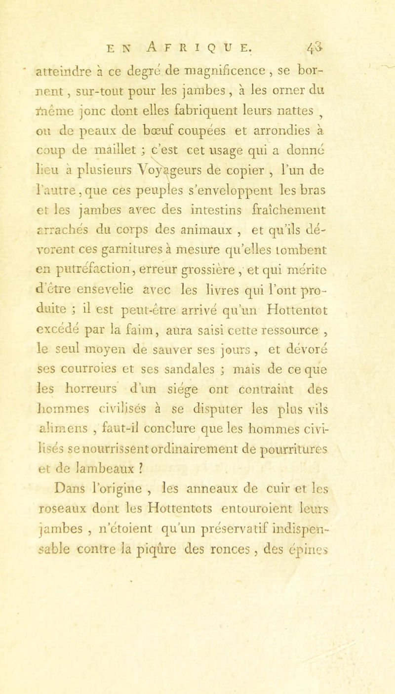 atteindre à ce degré de magnificence , se bor- nent , sur-tout pour les jambes , à les orner du inême jonc dont elles fabriquent leurs nattes ^ ou de peaux de bœuf coupées et arrondies à coup de maillet ; c’est cet usage qui a donné lieu à plusieurs Vo^geurs de copier , l’un de l’autre, que ces peuples s’enveloppent les bras et les jambes avec des intestins fraîchement arrachés du corps des animaux , et qu’ils dé- vorent ces garnitures à mesure qu’elles tombent en putréfaction, erreur grossière , et qui mérite d’ctre ensevelie avec les livres qui l’ont pro- duite ; il est peut-être arrivé qu’un Hottentot excédé par la faim, aura saisi cette ressource , le seul moyen de sauver ses jours , et dévoré ses courroies et ses sandales ; mais de ce que les horreurs d’un siège ont contraint des liommes civilisés à se disputer les plus vils alimens , faut-il conclure que les hommes civi- lisés se nourrissent ordinairement de pourritures et de lambeaux ? Dans l’origine , les anneaux de cuir et les roseaux dont les Hottentots entouroient leurs jambes, n’étoient qu’un préservatif indispen- sable contre la piqûre des ronces, des épines