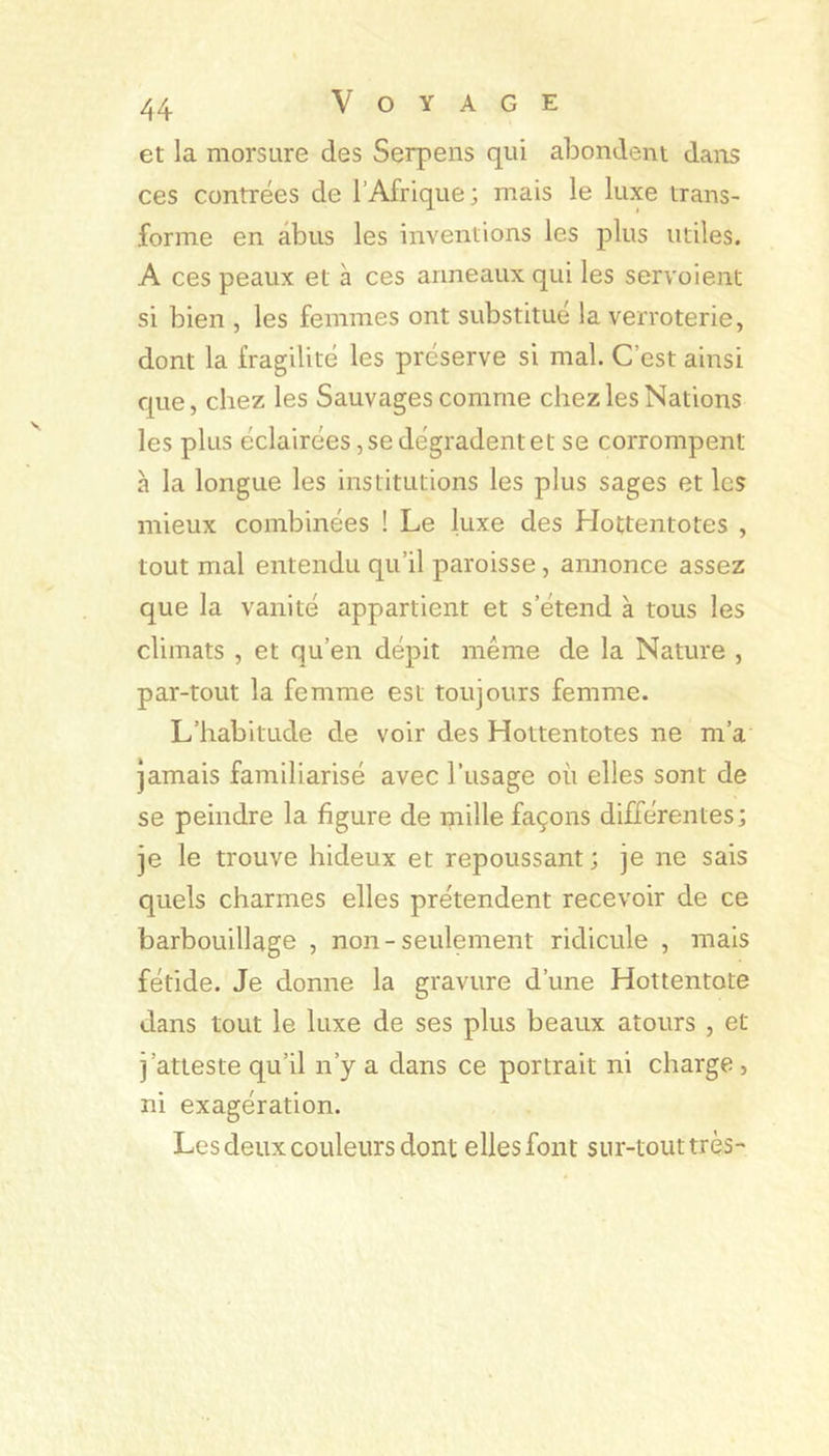 et la morsure des Serpens qui abondent dans ces contrées de l’Afrique; niais le luxe trans- forme en abus les inventions les plus utiles. A ces peaux et à ces anneaux qui les servoient si bien , les femmes ont substitué la verroterie, dont la fragilité les préserve si mal. C’est ainsi que, chez les Sauvages comme chez les Nations les plus éclairées, se dégradent et se corrompent à la longue les institutions les plus sages et les mieux combinées ! Le luxe des Hottentotes , tout mal entendu qu’il paroisse, annonce assez que la vanité appartient et s’étend à tous les climats , et qu’en dépit même de la Nature , par-tout la femme est toujours femme. L’habitude de voir des Hottentotes ne m’a Jamais familiarisé avec l’usage où elles sont de se peindre la figure de mille façons différentes; je le trouve hideux et repoussant; je ne sais quels charmes elles prétendent recevoir de ce barbouillage , non-seulement ridicule , mais fétide. Je donne la gravure d’une Hottentote dans tout le luxe de ses plus beaux atours , et j’atteste qu’il n’y a dans ce portrait ni charge, ni exagération. Les deux couleurs dont elles font sur-tout très^
