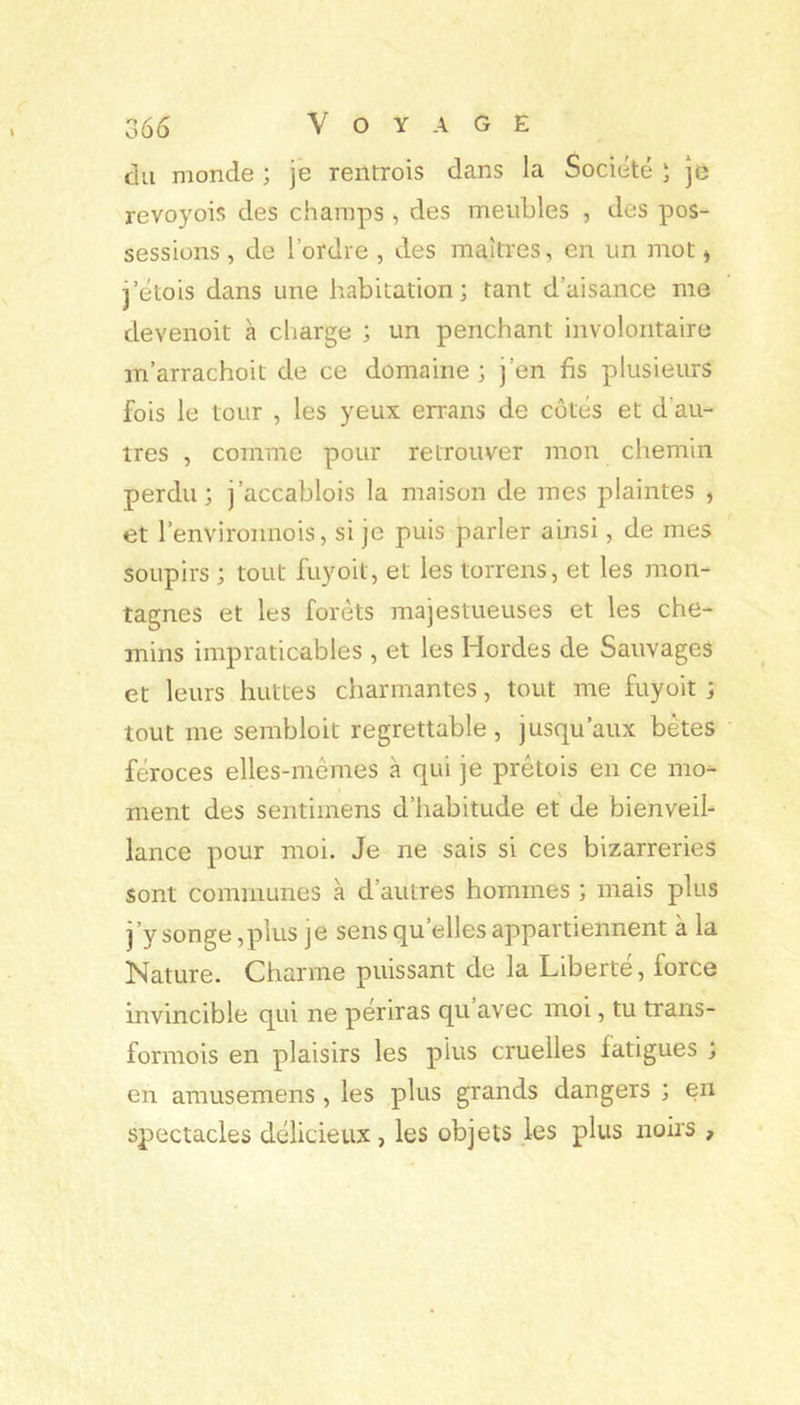 du monde ; je rentrois dans la Société î ]e revoyois des champs, des meubles , des pos- sessions , de l’ordre , des maîtres, en un mot * j’étois dans une habitation; tant d’aisance me devenoit à charge ; un penchant involontaire m’arrachoit de ce domaine ; j’en fis plusieurs fois le tour , les yeux errans de côtés et d’au- tres , comme pour retrouver mon chemin perdu; j’accablois la maison de mes plaintes ^ et l’environnois, si je puis parler ainsi, de mes soupirs ; tout fuyoit, et les lorrens, et les mon- tagnes et les forets majestueuses et les che- mins impraticables , et les Hordes de Sauvages et leurs huttes charmantes, tout me fuyoit ; tout me sembloit regrettable, jusqu’aux bêtes féroces elles-mêmes à qui je prêtois en ce mo- ment des sentimens d’habitude et de bienveil- lance pour moi. Je ne sais si ces bizarreries sont communes à d’autres hommes ; mais plus j’y songe,plus je sens qu’elles appartiennent à la Nature. Charme puissant de la Liberté, force invincible qui ne périras qu’avec moi, tu trans- formois en plaisirs les plus cruelles fatigues ; en amusemens , les plus grands dangers ; en spectacles délicieux , les objets les plus noirs ,