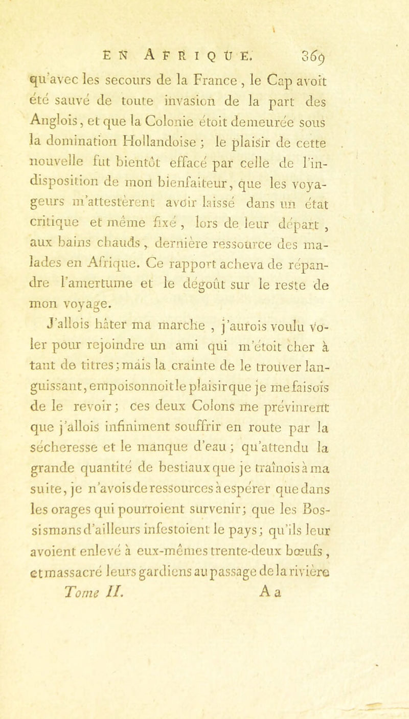 \ EN A E E I Q Ü Ë. 36^ qu’avec les secours de la France , le Cap avoit été sauvé de toute invasion de la part des Anglois, et que la Colonie étoit demeurée sous la domination Idollandoise ; le plaisir de cette nouvelle fut bientôt effacé par celle de l’in- disposition de mon bienfaiteur, que les voya- geurs m attestèrent avoir laissé dans un état critique et même fixé , lors de leur départ , aux bains chauds, dernière ressource des ma- lades en Afrique. Ce rapport acheva de répan- dre l’amertume et le dégoût sur le reste de mon voyage. J’allois hâter ma marche , j’aurois voulu vo- ler pour rejoindre un ami qui m’étoit cher à tant de titres;mais la crainte de le trouver lan- guissant, empoisonnoitle plaisir que je mefaisors de le revoir ; ces deux Colons me prévinrent que j’allois infiniment souffrir en route par la sécheresse et le manque d’eau ; qu’attendu la grande quantité de bestiaux que je traînois à ma suite, je n’avois de ressources à espérer quedans les orages qui pourroient survenir; que les Bos- sismansd’ailleurs infestoient le pays; qu’ils leur avoient enlevé à eux-mêmes trente-deux bœufs , et massacré leurs gardiens au passage de la rivière Tome II. A a