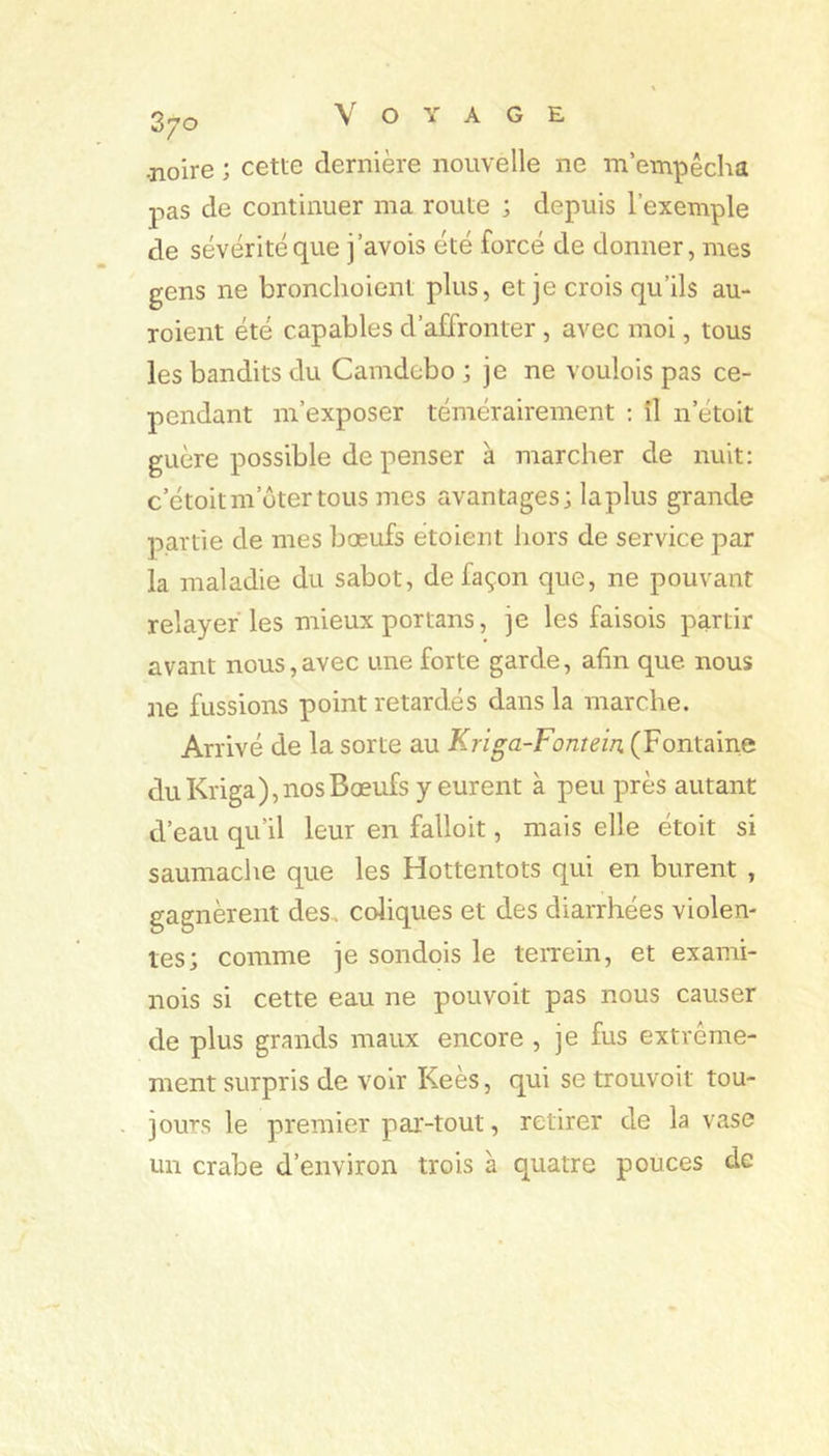 3/0 -noire ; cette dernière nouvelle ne m’empêcha pas de continuer ma route ; depuis l’exemple de sévérité que j’avois été forcé de donner, mes gens ne bronclioient plus, et je crois qu’ils au- roient été capables d’affronter , avec moi, tous les bandits du Camdebo ; je ne voulois pas ce- pendant m’exposer témérairement ; il n’étoit guère possible de penser à marcher de nuit: c’étoitm’ütertous mes avantages; la plus grande partie de mes bœufs étoient hors de service par la maladie du sabot, de façon que, ne pouvant relayer les mieux portans, je les faisois partir avant nous,avec une forte garde, afin que nous ne fussions point retardés dans la marche. Arrivé de la sorte au Kriga-Fontein (Fontaine du Kriga), nos Bœufs y eurent à peu près autant d’eau qu’il leur en falloit, mais elle étoit si saumache que les Hottentots qui en burent , gagnèrent des. coliques et des diarrhées violen- tes; comme je sondois le terrein, et exami- nois si cette eau ne pouvoit pas nous causer de plus grands maux encore , je fus extrême- ment surpris de voir Keès, qui se trouvoit tou- jours le premier par-tout, retirer de la vase un crabe d’environ trois à quatre pouces de