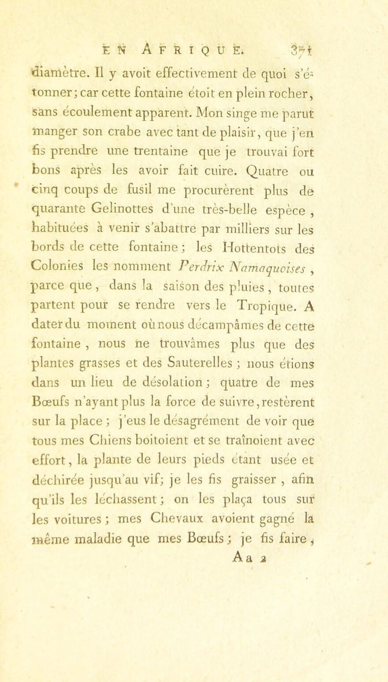 ttianlètre. Il y avoit effectivement de quoi s’é- tonner; car cette fontaine etoit en plein rocher, sans écoulement apparent. Mon singe me parut manger son crabe avec tant de plaisir, que j’en fis prendre une trentaine que je trouvai fort bons après les avoir fait cuire. Quatre ou cinq coups de fusil me procurèrent plus de quarante Gelinottes d’une très-belle espèce , habituées à venir s’abattre par milliers sur les bords de cette fontaine ; les Hottentots des Colonies les nomment Perdrix Namaquoises , parce que , dans la saison des pluies , toutes partent pour se rendre vers le Tropique. A dater du moment où nous décampâmes de cette fontaine , nous ne trouvâmes plus que des plantes grasses et des Sauterelles ; nous étions dans un lieu de désolation ; quatre de mes Bœufs n’ayant plus la force de suivre,restèrent sur la place ; j’eus le désagrément de voir que tous mes Chiens boitoient et se traînoient avec effort, la plante de leurs pieds étant usée et déchirée jusqu’au vif; je les fis graisser , afin qu’ils les léchassent ; on les plaça tous sur les voitures ; mes Chevaux avaient gagné la même maladie que mes Bœufs ; je fis faire ^ A a a